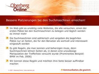 Bessere Platzierungen bei den Suchmaschinen erreichen! Im Web gibt es unzählig viele Websites, die alle versuchen, einen der ersten Plätze bei den Suchmaschinen zu belegen und täglich werden es immer mehr Die Suchmaschinen sind wählerisch und vergeben die begehrten Plätze nur an Seiten, die für den Benutzer als wertvoll und interessant eingestuft werden Es gibt Regeln, die man kennen und beherzigen muss, denn Suchmaschinen lehnen Seiten ab, in denen eine unzulässige Manipulation der Trefferliste versucht wurde (Prominentes Beispiel: BMW im Feb. 2006) Wir kennen diese Regeln und möchten Ihre Seite besser auffindbar machen 