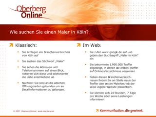Wie suchen Sie einen Maler in Köln? Klassisch: Sie schlagen ein Branchenverzeichnis  von Köln auf Sie suchen das Stichwort „Maler“ Sie sehen die Adressen und Telefonnummern auf einen Blick, notieren sich diese und telefonieren die Liste anschließend ab Nachteil: Sie sind an die üblichen Öffnungszeiten gebunden um an Detailinformationen zu gelangen. Im Web : Sie rufen www.google.de auf und geben den Suchbegriff „Maler in Köln“ ein Sie bekommen 1.950.000 Treffer angezeigt, in denen die ersten Treffer auf Online-Verzeichnisse verweisen Neben diesen Branchenverzeich-nissen finden Sie an Stelle neun der Treffer den ersten Malerbetrieb der seine eigene Website präsentiert.  Sie können sich 24 Stunden, 7 Tage pro Woche über seine Leistungen informieren 