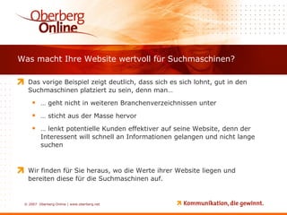 Was macht Ihre Website wertvoll für Suchmaschinen? Das vorige Beispiel zeigt deutlich, dass sich es sich lohnt, gut in den Suchmaschinen platziert zu sein, denn man… …  geht nicht in weiteren Branchenverzeichnissen unter …  sticht aus der Masse hervor …  lenkt potentielle Kunden effektiver auf seine Website, denn der Interessent will schnell an Informationen gelangen und nicht lange suchen Wir finden für Sie heraus, wo die Werte ihrer Website liegen und bereiten diese für die Suchmaschinen auf.  