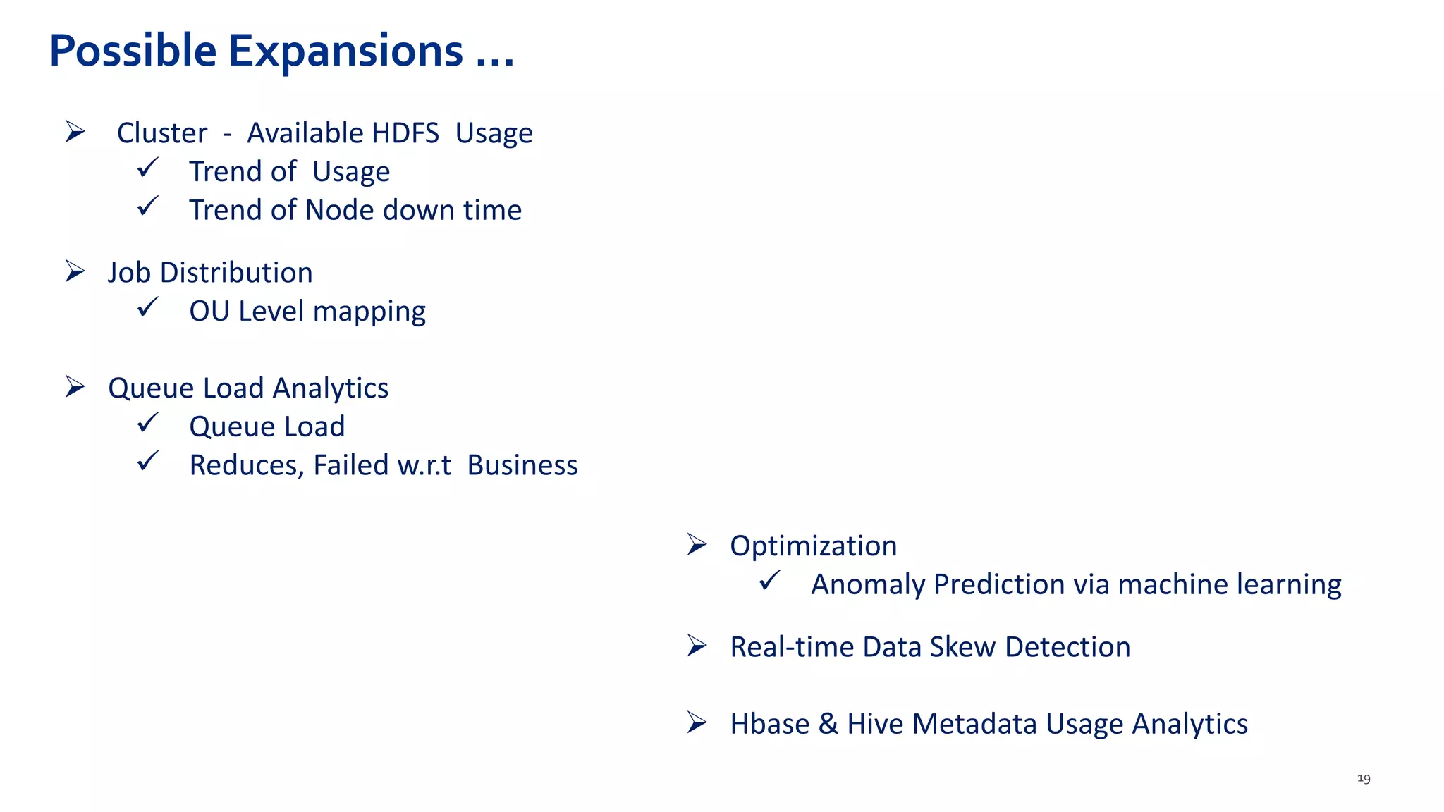 19
Possible Expansions …
 Cluster - Available HDFS Usage
 Trend of Usage
 Trend of Node down time
 Job Distribution
 OU Level mapping
 Queue Load Analytics
 Queue Load
 Reduces, Failed w.r.t Business
 Optimization
 Anomaly Prediction via machine learning
 Real-time Data Skew Detection
 Hbase & Hive Metadata Usage Analytics
 