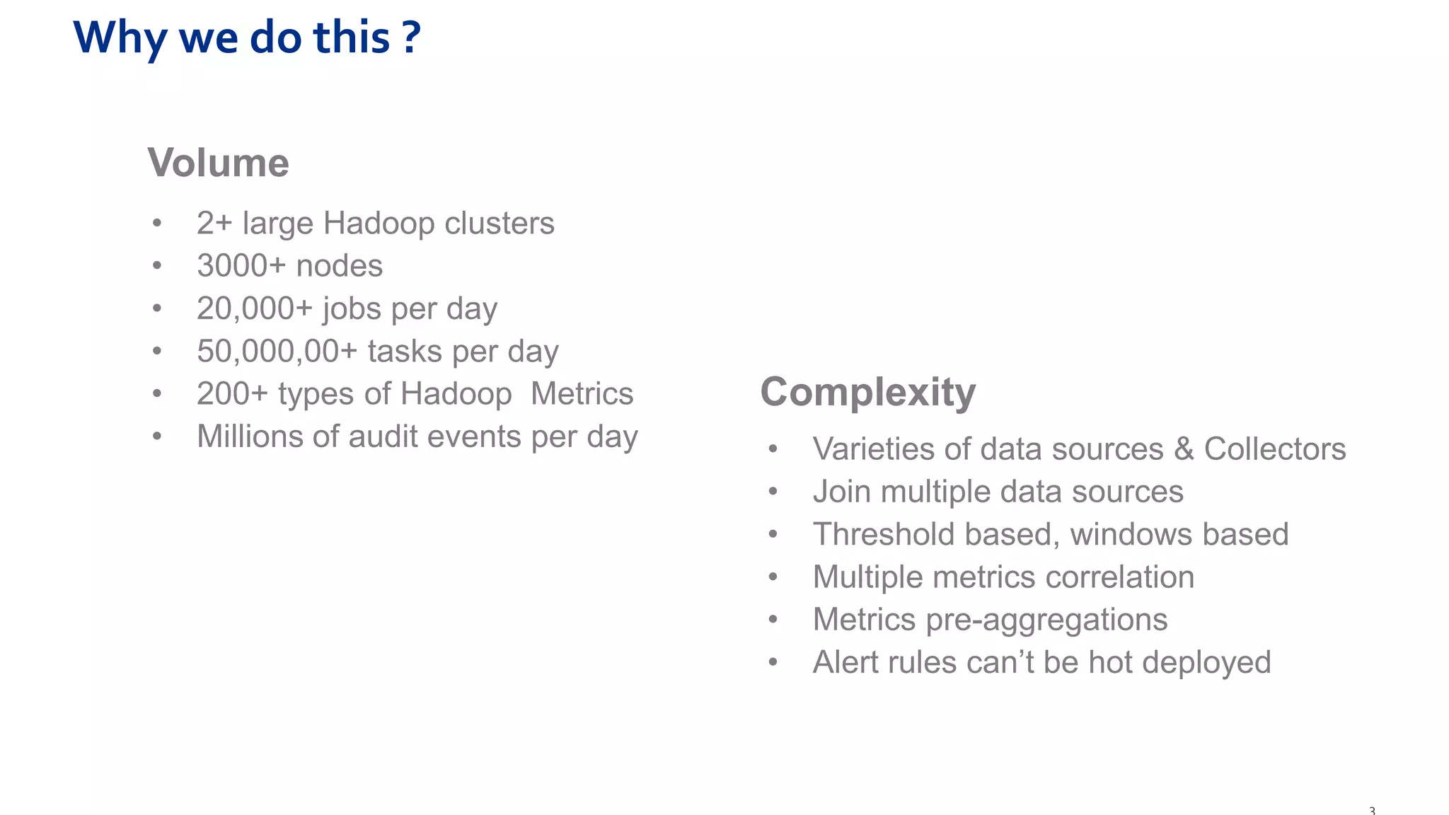 3
Why we do this ?
• 2+ large Hadoop clusters
• 3000+ nodes
• 20,000+ jobs per day
• 50,000,00+ tasks per day
• 200+ types of Hadoop Metrics
• Millions of audit events per day
Complexity
• Varieties of data sources & Collectors
• Join multiple data sources
• Threshold based, windows based
• Multiple metrics correlation
• Metrics pre-aggregations
• Alert rules can’t be hot deployed
Volume
 