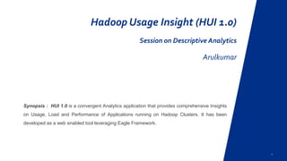 1
Hadoop Usage Insight (HUI 1.0)
Session on Descriptive Analytics
ArulKumar
Synopsis : HUI 1.0 is a convergent Analytics application that provides comprehensive Insights
on Usage, Load and Performance of Applications running on Hadoop Clusters. It has been
developed as a web enabled tool leveraging Eagle Framework.
 