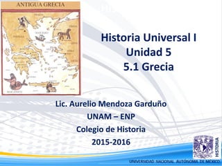 Historia Universal I
Historia Universal I
Unidad 5
5.1 Grecia
Lic. Aurelio Mendoza Garduño
UNAM – ENP
Colegio de Historia
2015-2016
 