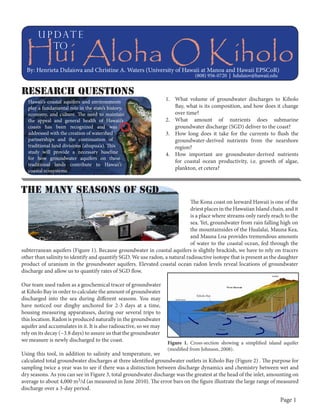 u p dat e
to

Hui Aloha O Kiholo
By: Henrieta Dulaiova and Christine A. Waters (University of Hawaii at Manoa and Hawaii EPSCoR)
(808) 956-0720 | hdulaiov@hawaii.edu

Research Questions
Hawaii’s coastal aquifers and environments
play a fundamental role in the state’s history,
economy, and culture. The need to maintain
the appeal and general health of Hawaii’s
coasts has been recognized and was
addressed with the creation of watershed
partnerships and the continuation of
traditional land divisions (ahupua’a). This
study will provide a necessary baseline
for how groundwater aquifers on these
traditional lands contribute to Hawaii’s
coastal ecosystems.

1.	 What volume of groundwater discharges to Kiholo
Bay, what is its composition, and how does it change
over time?
2.	 What amount of nutrients does submarine
groundwater discharge (SGD) deliver to the coast?
3.	 How long does it take for the currents to flush the
groundwater-derived nutrients from the nearshore
region?
4.	 How important are groundwater-derived nutrients
for coastal ocean productivity, i.e. growth of algae,
plankton, et cetera?

the many seasons of sgd
The Kona coast on leeward Hawaii is one of the
driest places in the Hawaiian Island chain, and it
is a place where streams only rarely reach to the
sea. Yet, groundwater from rain falling high on
the mountainsides of the Hualalai, Mauna Kea,
and Mauna Loa provides tremendous amounts
of water to the coastal ocean, fed through the
subterranean aquifers (Figure 1). Because groundwater in coastal aquifers is slightly brackish, we have to rely on tracers
other than salinity to identify and quantify SGD. We use radon, a natural radioactive isotope that is present as the daughter
product of uranium in the groundwater aquifers. Elevated coastal ocean radon levels reveal locations of groundwater
discharge and allow us to quantify rates of SGD flow.
Our team used radon as a geochemical tracer of groundwater
at Kiholo Bay in order to calculate the amount of groundwater
discharged into the sea during different seasons. You may
have noticed our dinghy anchored for 2-3 days at a time,
housing measuring apparatuses, during our several trips to
this location. Radon is produced naturally in the groundwater
aquifer and accumulates in it. It is also radioactive, so we may
rely on its decay (~3.8 days) to assure us that the groundwater
we measure is newly discharged to the coast.

Kiholo Bay

Figure 1. Cross-section showing a simplified island aquifer
(modified from Johnson, 2008).

Using this tool, in addition to salinity and temperature, we
calculated total groundwater discharges at three identified groundwater outlets in Kiholo Bay (Figure 2) . The purpose for
sampling twice a year was to see if there was a distinction between discharge dynamics and chemistry between wet and
dry seasons. As you can see in Figure 3, total groundwater discharge was the greatest at the head of the inlet, amounting on
average to about 4,000 m3/d (as measured in June 2010). The error bars on the figure illustrate the large range of measured
discharge over a 3-day period.

Page 1

 