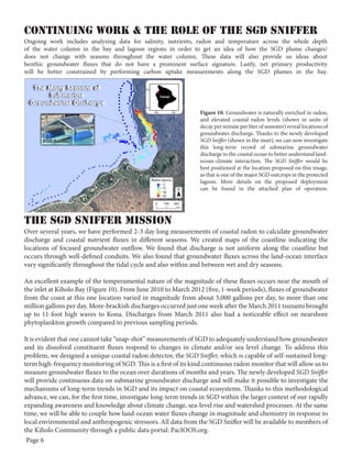 Continuing Work & the role of the sgd sniffer
Ongoing work includes analyzing data for salinity, nutrients, radon and temperature across the whole depth
of the water column in the bay and lagoon regions in order to get an idea of how the SGD plume changes/
does not change with seasons throughout the water column. These data will also provide us ideas about
benthic groundwater fluxes that do not have a prominent surface signature. Lastly, net primary productivity
will be better constrained by performing carbon uptake measurements along the SGD plumes in the bay.

Figure 10. Groundwater is naturally enriched in radon,
and elevated coastal radon levels (shown in units of
decay per minute per liter of seawater) reveal locations of
groundwater discharge. Thanks to the newly developed
SGD Sniffer (shown in the inset), we can now investigate
this long-term record of submarine groundwater
discharge to the coastal ocean to better understand landocean-climate interaction. The SGD Sniffer would be
best positioned at the location proposed on this image,
as that is one of the major SGD outcrops in the protected
lagoon. More details on the proposed deployment
can be found in the attached plan of operation.

The SGD Sniffer MISSION

Over several years, we have performed 2-3 day long measurements of coastal radon to calculate groundwater
discharge and coastal nutrient fluxes in different seasons. We created maps of the coastline indicating the
locations of focused groundwater outflow. We found that discharge is not uniform along the coastline but
occurs through well-defined conduits. We also found that groundwater fluxes across the land-ocean interface
vary significantly throughout the tidal cycle and also within and between wet and dry seasons.
An excellent example of the temperamental nature of the magnitude of these fluxes occurs near the mouth of
the inlet at Kiholo Bay (Figure 10). From June 2010 to March 2012 (five, 1-week periods), fluxes of groundwater
from the coast at this one location varied in magnitude from about 5,000 gallons per day, to more than one
million gallons per day. More-brackish discharges occurred just one week after the March 2011 tsunami brought
up to 11-foot high waves to Kona. Discharges from March 2011 also had a noticeable effect on nearshore
phytoplankton growth compared to previous sampling periods.
It is evident that one cannot take “snap-shot” measurements of SGD to adequately understand how groundwater
and its dissolved constituent fluxes respond to changes in climate and/or sea level change. To address this
problem, we designed a unique coastal radon detector, the SGD Sniffer, which is capable of self-sustained longterm high-frequency monitoring of SGD. This is a first of its kind continuous radon monitor that will allow us to
measure groundwater fluxes to the ocean over durations of months and years. The newly developed SGD Sniffer
will provide continuous data on submarine groundwater discharge and will make it possible to investigate the
mechanisms of long-term trends in SGD and its impact on coastal ecosystems. Thanks to this methodological
advance, we can, for the first time, investigate long-term trends in SGD within the larger context of our rapidly
expanding awareness and knowledge about climate change, sea-level rise and watershed processes. At the same
time, we will be able to couple how land-ocean water fluxes change in magnitude and chemistry in response to
local environmental and anthropogenic stressors. All data from the SGD Sniffer will be available to members of
the Kiholo Community through a public data portal: PacIOOS.org.
Page 6

 