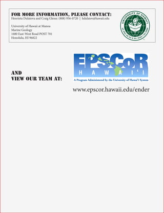 For More Information, Please Contact:
Henrieta Dulaiova and Craig Glenn: (808) 956-0720 | hdulaiov@hawaii.edu
University of Hawaii at Manoa
Marine Geology
1680 East-West Road POST 701
Honolulu, HI 96822

™

And
View Our Team At:

www.epscor.hawaii.edu/ender

Page 7

 