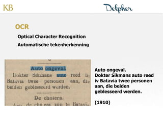 OCR
Optical Character Recognition
Automatische tekenherkenning
Auto ongeval.
Dokter Sikmans auto reed
iv Batavia twee personen
aan, die beiden
geblesseerd werden.
(1910)
 