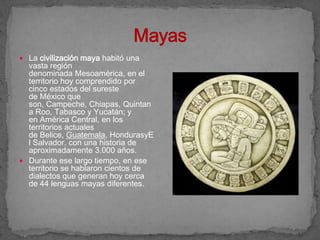  La civilización maya habitó una
  vasta región
  denominada Mesoamérica, en el
  territorio hoy comprendido por
  cinco estados del sureste
  de México que
  son, Campeche, Chiapas, Quintan
  a Roo, Tabasco y Yucatán; y
  en América Central, en los
  territorios actuales
  de Belice, Guatemala, HondurasyE
  l Salvador, con una historia de
  aproximadamente 3.000 años.
 Durante ese largo tiempo, en ese
  territorio se hablaron cientos de
  dialectos que generan hoy cerca
  de 44 lenguas mayas diferentes.
 