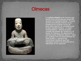    La cultura olmeca es el nombre que
    recibe una cultura que se desarrolló
    durante el Preclásico Medio. Aunque
    se han encontrado indicios de su
    presencia en amplias zonas de
    esta área cultural, se considera que
    el área nuclear olmeca —o zona
    metropolitana— abarca la parte
    sureste del estado de Veracruz y el
    oeste de Tabasco. Se desconoce a
    ciencia cierta la filiación étnica —esto
    es, quiénes son los ascendientes de
    este pueblo—, aunque hay
    numerosas hipótesis que han
    intentado resolver la incógnita de la
    identidad de los olmecas.
 
