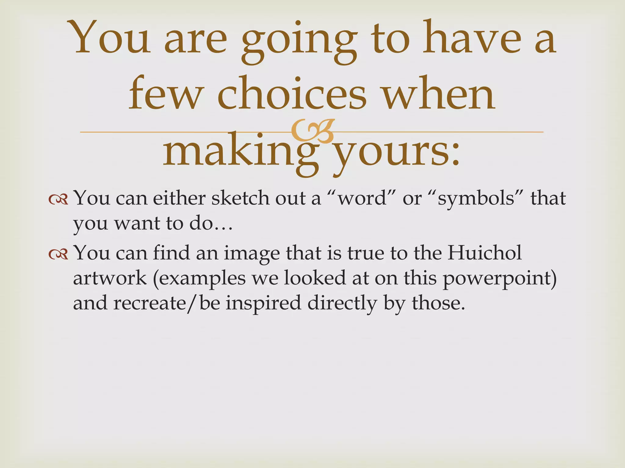 You are going to have a
   few choices when
     makingyours:
 You can either sketch out a “word” or “symbols” that
  you want to do…
 You can find an image that is true to the Huichol
  artwork (examples we looked at on this powerpoint)
  and recreate/be inspired directly by those.
 