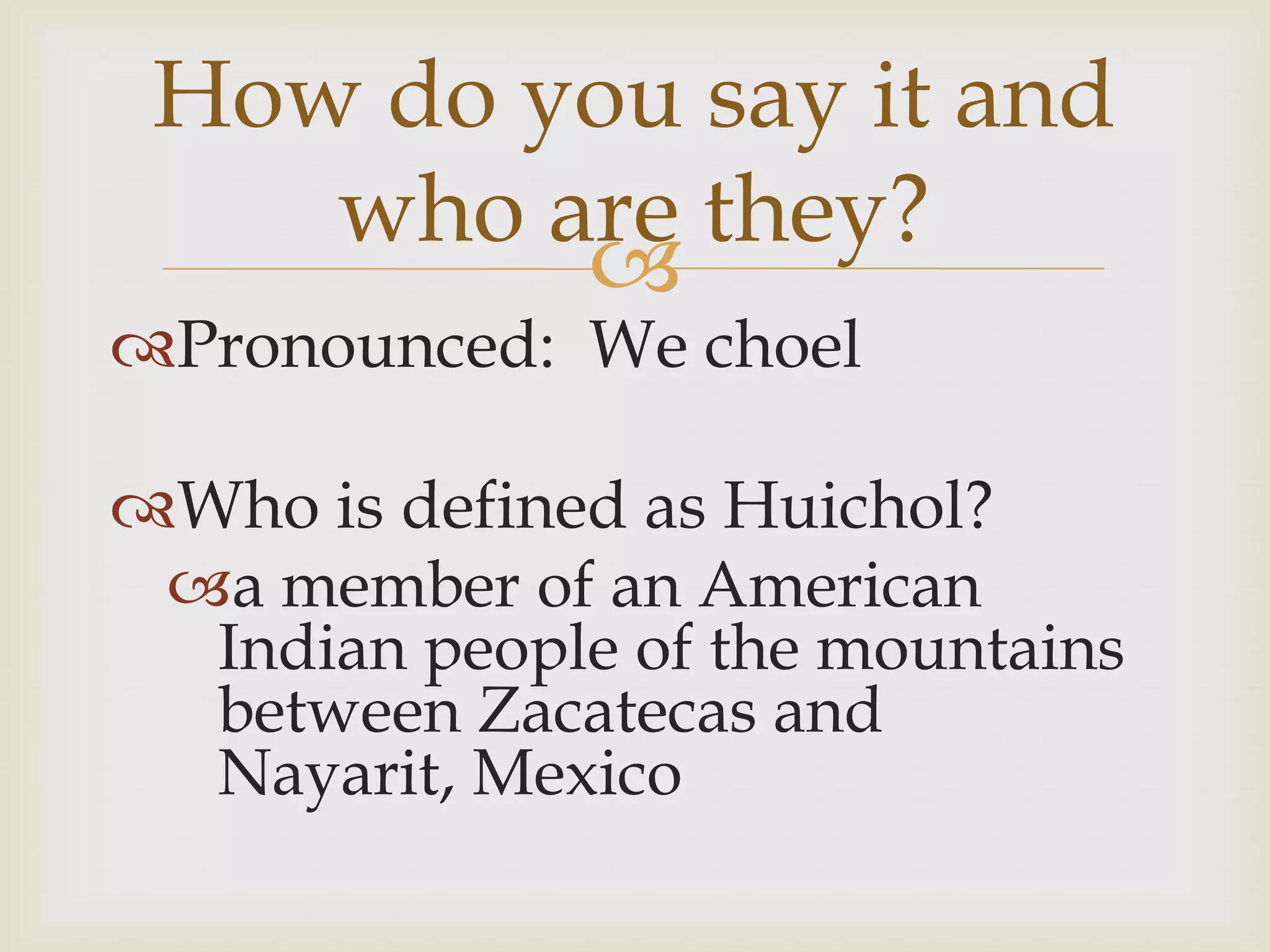 How do you say it and
    who are they?
         
Pronounced: We choel

Who is defined as Huichol?
 a member of an American
  Indian people of the mountains
  between Zacatecas and
  Nayarit, Mexico
 