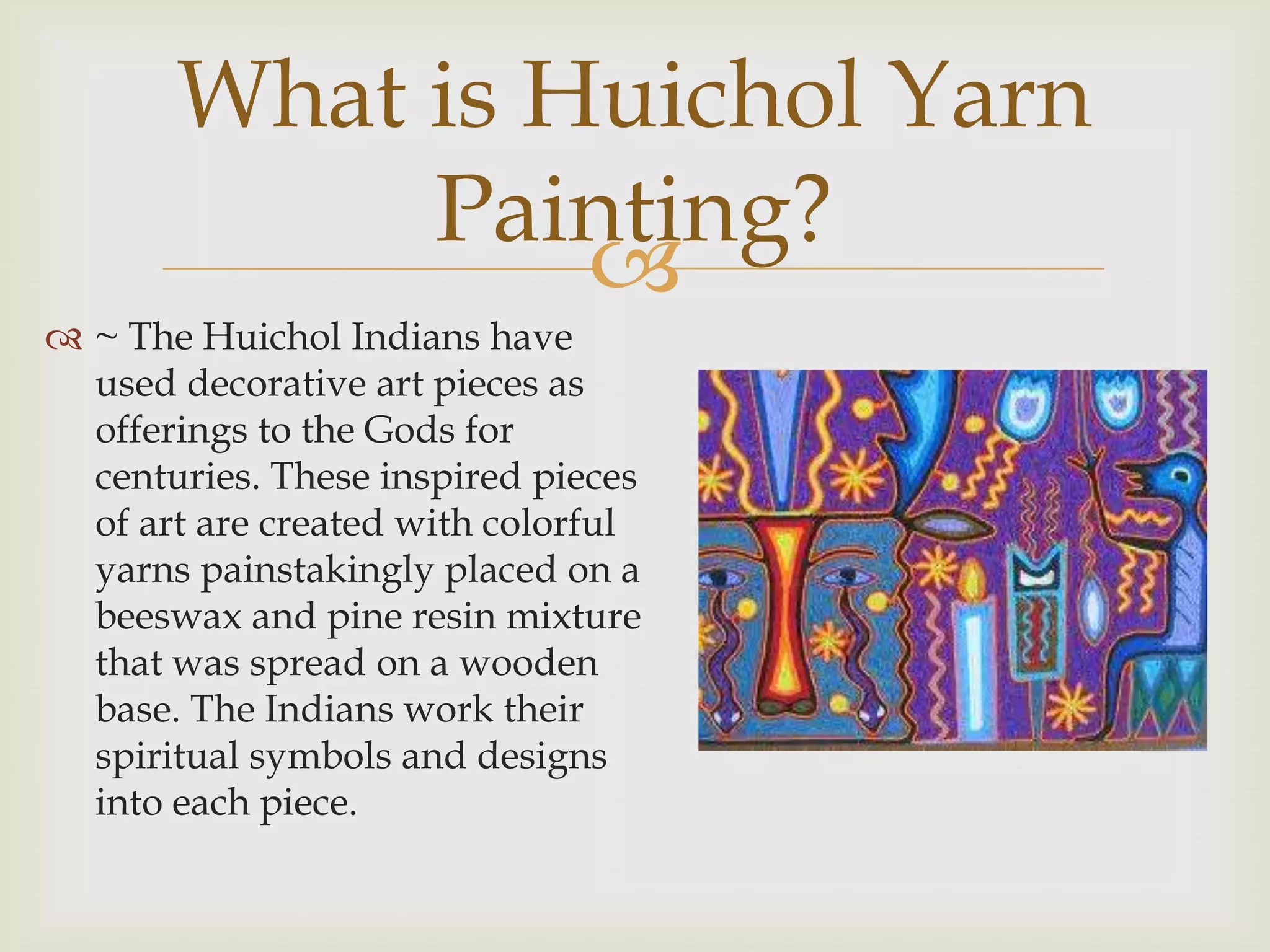 What is Huichol Yarn
            Painting?
                
 ~ The Huichol Indians have
  used decorative art pieces as
  offerings to the Gods for
  centuries. These inspired pieces
  of art are created with colorful
  yarns painstakingly placed on a
  beeswax and pine resin mixture
  that was spread on a wooden
  base. The Indians work their
  spiritual symbols and designs
  into each piece.
 
