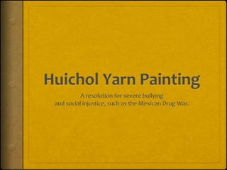Huichol Yarn Painting A resolution for severe bullying and social injustice, such as the Mexican Drug War. 