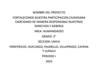 NOMBRE DEL PROYECTO
FORTALECEMOS NUESTRA PARTICIPACION CIUDADANA
EJERCIENDO DE MANERA RESPONSABLE NUESTROS
DERECHOS Y DEBERES
AREA: HUMANIDADES
GRADO: 4°
SECCION: UNICA
PERIFERICOS: HUICUNGO, PAJARILLO, VILLAPRADO, CAYENA
Y JUANJUI
PERIODO I
2023
 