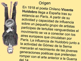 Origen En 1918 el poeta Chileno  Vicente Huidobro  llega a España tras su estancia en París. A partir de su actividad y capacidad de influencia sobre un pequeño grupo de artistas partícipes de tertulias vanguardistas el movimiento se va a conectar con los aires europeos que circulaban por París. La influencia de Huidobro junto a la actividad de Gómez de la Serna marcarán el nacimiento de las jóvenes generaciones poéticas que pretenden romper con el arte anterior a la Guerra del 14.  