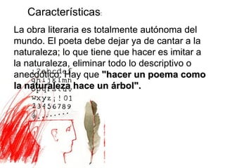 Características : La obra literaria es totalmente autónoma del mundo. El poeta debe dejar ya de cantar a la naturaleza; lo que tiene que hacer es imitar a la naturaleza, eliminar todo lo descriptivo o anecdótico. Hay que  "hacer un poema como la naturaleza hace un árbol".   