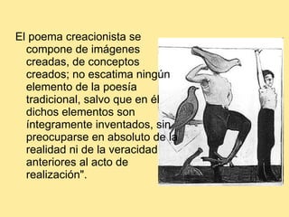 El poema creacionista se compone de imágenes creadas, de conceptos creados; no escatima ningún elemento de la poesía tradicional, salvo que en él dichos elementos son íntegramente inventados, sin preocuparse en absoluto de la realidad ni de la veracidad anteriores al acto de realización".  
