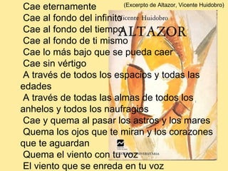   Cae     Cae eternamente     Cae al fondo del infinito   Cae al fondo del tiempo     Cae al fondo de ti mismo     Cae lo más bajo que se pueda caer     Cae sin vértigo     A través de todos los espacios y todas las edades   A través de todas las almas de todos los anhelos y todos los naufragios     Cae y quema al pasar los astros y los mares     Quema los ojos que te miran y los corazones que te aguardan     Quema el viento con tu voz     El viento que se enreda en tu voz   Y la noche que tiene frío en su gruta de huesos  (Excerpto de Altazor, Vicente Huidobro)  