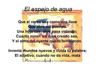El espejo de agua   Que el verso sea como una llave Que abra mil puertas. Una hoja cae; algo pasa volando;  Cuanto miren los ojos creado sea,  Y el alma del oyente quede temblando.  Inventa mundos nuevos y cuida tu palabra; El adjetivo, cuando no da vida, mata (…) 