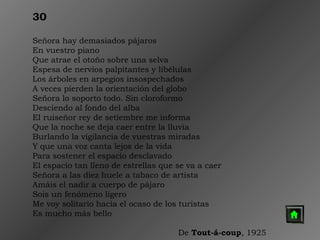 30
Señora hay demasiados pájaros
En vuestro piano
Que atrae el otoño sobre una selva
Espesa de nervios palpitantes y libélulas
Los árboles en arpegios insospechados
A veces pierden la orientación del globo
Señora lo soporto todo. Sin cloroformo
Desciendo al fondo del alba
El ruiseñor rey de setiembre me informa
Que la noche se deja caer entre la lluvia
Burlando la vigilancia de vuestras miradas
Y que una voz canta lejos de la vida
Para sostener el espacio desclavado
El espacio tan lleno de estrellas que se va a caer
Señora a las diez huele a tabaco de artista
Amáis el nadir a cuerpo de pájaro
Sois un fenómeno ligero
Me voy solitario hacia el ocaso de los turistas
Es mucho más bello
 
De Tout-á-coup, 1925

 