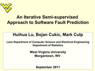 An Iterative Semi-supervised  Approach to Software Fault Prediction Huihua Lu, Bojan Cukic, Mark Culp Lane Department of Computer Science and Electrical Engineering Department of Statistics West Virginia University Morgantown, WV  September 2011 