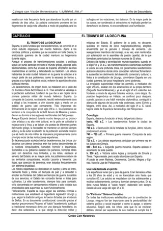 Colegio con Visión Universitaria “ALBORADA” 1 Año de Secundaria
repetía con más frecuencia tenía que abandonar la polis por un
periodo de diez años. La palabra ostracismo proviene de los
fragmentos de vasija rota utilizados a modo de papeleta para los
sufragios en las votaciones, los óstracon. En la mayor parte de
los casos, ser condenado al ostracismo no implicaba perder los
derechos ni los bienes, ni era considerado una humillación.
CAPITULO 8 EL TRIUNFO DE LA DISCIPLINA
EL TRIUNFO DE LA DISCIPLINA
Esparta, la polis fundada por los lacedemonios, se convirtió en el
único reducto oligárquico del mundo helénico. Ajena a los
cambios políticos y sociales que se sucedían en toda Grecia, la
aristocracia guerrera de la ciudad mantuvo su hegemonía
durante siglos.
Aunque el proceso de transformaciones sociales y políticas
siguió un curso parecido en todo el mundo griego, algunas polis
tradicionalistas, como fue el caso de Esparta, afrontaron la crisis
resistiéndose al cambio y defendiendo su tradición. Los altivos
habitantes de esta ciudad hallaron en la guerra la solución a la
mayor parte de sus problemas, como la escasez de tierras y,
gracias a su rígida disciplina social, evitaron la aparición de crisis
políticas internas.
Los lacedemonios, de origen dorio, se instalaron en el valle del
río Eurotas a fines del II milenio a. C. Tras someter al vasallaje a
la población autóctona, fundaron la que iba a ser capital de la
primera potencia militar del mundo helénico: Esparta. La
conquista de Laconia, no obstante, resultó extremadamente dura
y obligó a los invasores a vivir durante siglo y medio en un
estado de guerra casi permanente. Tras imponerse de-
finitivamente en la región, en el siglo VIII a. c., los espartanos se
lanzaron a la conquista de la fértil llanura de Mesenia y exten-
dieron su dominio a las regiones meridionales del Peloponeso.
Aunque Esparta destacó durante mucho tiempo por su produc-
ción artística y su alto nivel cultural, en la polis se cultivaba la
música coral y lírica, y se daban cita poetas de diferentes partes
del mundo griego, la necesidad de mantener un ejército siempre
activo y la de evitar la rebelión de la población sometida hicieron
que el modo de vida militar se impusiera progresivamente como
principio rector de las instituciones espartanas.
En la jerarquizada sociedad de los lacedemonios, los únicos ciu-
dadanos con plenos derechos eran los dorios descendientes de
la nobleza conquistadora, llamados homoioi o espartiatas.
Sometidos a su gobierno estaban los periecos, hombres libres
pero con derechos muy limitados, y los ilotas, esclavos al
servicio del Estado, en su mayor parte, los pobladores nativos de
los territorios conquistados, incluida Laconia y Mesenia. Los
ilotas, que carecían de derechos, eran tratados frecuentemente
con extrema brutalidad.
Los nobles espartiatas se dedicaban en cuerpo y alma al entre-
namiento físico y militar en tiempos de paz y a defender o
ampliar las fronteras del Estado en tiempos de guerra. A cambio
de sus servicios, el Estado les concedía tierras e ilotas para
cultivarlas. La elite lacedemonia, siempre lista para combatir,
vivía concentrada en campamentos militares y solo visitaba sus
propiedades para supervisar su buen funcionamiento.
Políticamente, Esparta se regía según las estrictas normas e
instituciones que estableció el legendario legislador Licurgo y
que, según la tradición antigua, le fueron dictadas por el oráculo
de Delfos. En su documento constitucional, conocido gracias al
escritor grecorromano Plutarco, el "sabio" lacedemonio sustituyó
la tradicional monarquía doria por una diarquía hereditaria, es
decir, dos soberanos, a la que otorgó la dirección militar y
religiosa del Estado. El gobierno de la polis, no obstante,
quedaba en manos de cinco magistrados(éforos), elegidos
anualmente por la gerusía o consejo de ancianos. Los
sexagenarios miembros del consejo, a su vez, eran nombrados
por aclamación en la asamblea de pueblo (apelIa), de la que
formaban parte todos los hamoioi mayores de 30 años.
Debido a la rigidez y severidad del mundo espartano, cuando en
el siglo VII y VI a.C. las transformaciones económicas sumieron
a Grecia en una profunda crisis, los gobernantes lacedemonios
aplicaron disciplina donde otros concedían reformas;'fomentaron
la austeridad en detrimento del desarrollo comercial y cultural; y,
fieles a la constitución de Licurgo, convirtieron Esparta en una
ciudad guerrera, tan poco hospitalaria como poderosa.
La innegable superioridad militar les permitió, a mediados del
siglo VII a.C., acabar con los alzamientos en su propio territorio
(Segunda Guerra Mesenia) y, ya en el siglo VI a.C.,extender sus
fronteras a costa de algunos Estados vecinos, como Argos. Su
posición hegemónica en Hélade, se confirmó poco después,
cuando, gracias a una hábil maniobra diplomática, consiguió la
alianza de algunas de las polis más poderosas, como Corinto y
Megara, entre otras. Así, a mediados del siglo VI a. C. nació,
bajo la tutela de Esparta,la llamada Liga del Peloponeso.
Cronología
Esparta, desde su fundación al inicio del periodo clásico:
hasta. 900 a.C. » Los lacedemonios fundan la ciudad de
Esparta.
760 a.C. » Destrucción de la fortaleza de Amyklai, último reducto
predorio en Laconia.
740 – 720 a.C. » Primera guerra mesenia. Conquista de esta
región.
720 a.C. » Los atletas espartanos participan por primera vez en
los juegos de Olimpia.
660 - 640 a.C. » Segunda guerra mesenia. Esparta aplasta el
alzamiento de este pueblo.
h. 550 a.C. » Victoria sobre Argos y conquista de Cinuria y
Tinea. Tegea resiste, pero acaba aliándose con Esparta.
Al pacto se unen Matinea, Orcómenos, Corinto, Megara y Egi-
nao. Nace la Liga del Peloponeso.
Una vida dedicada al ejército
Los espartanos vivían por y para la guerra. Eran llamados a filas
a los 20 años de edad y no se licenciaban sino hasta que
cumplían 60. Los adulos se mezclaban con los adolescentes y
recibían adiestramiento, comían y dormían siempre juntos. En su
dieta nunca faltaba el "caldo negro", elaborado con sangre.
Detalle de una vasija del siglo VI a. C.
Un "Particular" Sistema Educativo
De todas las instituciones establecidas por la constitución de
Licurgo, ninguna fue tan importante para la perdurabilidad del
sistema político y social espartan o como la agoge, o sistema
educativo. Según este, los niños, para que no se volvieran
débiles, debían ser separados de sus madres al cumplir los 7
Crece Con Nosotros
 