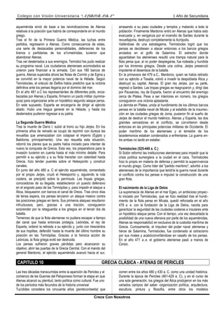 Colegio con Visión Universitaria “ALBORADA” 1 Año de Secundaria
aqueménida sirvió de base a las reivindicaciones de Atenas
relativas a la posición que habría de corresponderle en el mundo
griego.
Tras el fin de la Primera Guerra Médica, las luchas entre
partidos, regresaron a Atenas. Como consecuencia de estas,
una serie de destacadas personalidades, defensoras de los
tiranos o partidarias de los a1cmeónidas, tuvieron que
abandonar Atenas.
Tras ver desterrados a sus enemigos, Temístoc1es pudo realizar
su programa naval. Los ciudadanos atenienses acomodados se
unieron para financiar a la armada. Con sus 180 barcos de
guerra, Atenas superaba ahora las flotas de Corinto y de Egina y
se convirtió en la mayor potencia naval de la Hélade. Según
Temístocles, el oráculo de Delfos había predicho que la victoria
definitiva ante los persas llegaría por el dominio del mar.
En el año 481 a.C los representantes de diferentes polis, enca-
bezadas por Atenas y Esparta, firmaron un pacto militar (symma-
quia) para organizarse ante un hipotético segundo ataque persa.
En este supuesto, Esparta se encargaría de dirigir al ejército
aliado. Hubo una tregua general en la Hélade, y hasta los
desterrados pudieron regresar a su patria.
La Segunda Guerra Médica
Tras la muerte de Darío l, subió al trono su hijo Jerjes. En los
primeros años de reinado se ocupó de reprimir con dureza las
revueltas que amenazaban con colapsar el imperio (Egipto y
Babilonia, principalmente). Una vez resuelta esta situación,
retornó los planes que su padre había iniciado para intentar de
nuevo la conquista de Grecia. Esta vez, los preparativos para la
invasión tuvieron en cuenta hasta el más mínimo detalle. Para
permitir a su ejército y a su flota transitar con celeridad hasta
Grecia, hizo tender puentes sobre el Helesponto y construir
canales.
En junio del año 480 a. C el ejército aqueménida, comandado
por el propio Jerjes, cruzó el Helesponto y, siguiendo la ruta
costera, se precipitó sobre la península. Las tropas griegas,
conocedoras de su llegada, establecieron un puesto defensivo
en el angosto paso de las Termópilas y, para impedir el ataque a
Ática, bloquearon con barcos el canal de Oreos. Tras cinco días
de tensa espera, los persas lanzaron un ataque masivo contra
las posiciones griegas en tierra. Sus primeros ataques resultaron
infructuosos, pero, gracias a una traición, consiguieron
sorprender por la retaguardia a los griegos en el tercer día de
batalla.
Temeroso de que la flota ateniense no pudiera escapar a tiempo
del canal que hasta entonces protegía, Leónidas, el rey de
Esparta, ordenó la retirada a su ejército y, junto con trescientos
de sus hoplitas, defendió hasta la muerte del último hombre su
posición en las Termópilas. Gracias a la heroica acción de
Leónicas, la flota griega evitó ser destruida.
Los persas sufrieron graves pérdidas pero alcanzaron su
objetivo: abrir las puertas de la Grecia Central. Con el mando del
general Mardonio, el ejército aqueménida avanzó hacia el sur,
arrasando a su paso ciudades y templos y matando a toda la
población. Finalmente Mardonio entró en Atenas que había sido
evacuada y, en venganza por el incendio de Sardes durante la
revueltajonia, destruyó completamente la Acrópolis.
Valiéndose de una estratagema, Temístocles logró que los
persas se decidiesen a atacar entonces a los barcos griegos
anclados en el golfo de Salamina. El estrecho donde
aguardaban los atenienses resultó una trampa natural para la
flota persa que, al no poder desplegarse, fue rodeada y hundida
por los trirremes griegos. Desde una colina, Jerjes presenció
impotente el desenlace de la batalla.
En la primavera del 479 a.C., Mardonio, quien se había retirado
con su ejército a Tesalia, volvió a invadir la despoblada Ática y
destruyó su capital, Atenas. El gran rey Jerjes, por su parte,
regresó a Sardes. Las tropas griegas se reagruparon y, dirigí das
por Pausanias, rey de Esparta, fueron al encuentro del enemigo
cerca de Platea. Pese a ser interiores en número, los griegos
consiguieron una victoria aplastante.
La derrota en Platea, unida al hundimiento de los últimos barcos
persas en la batalla naval de Micala y al estallido de la insurrec-
ción en las ciudades griegas de Jonia, pusieron fin al sueño de
Jerjes de destruir el mundo helénico. Atenas y Esparta, las dos
grandes vencedoras en el conflicto, se convirtieron desde
entonces en las principales potencias militares de Occidente. El
poder marítimo de los atenienses y el terrestre de los
lacedemonios estaban condenados a enfrentarse. La guerra en-
tre ambas no tardó en estallar.
Temístocles (525-440 a. C.)
Si Solón reformó las instituciones atenienses para impedir que la
crisis política sumergiera a la ciudad en el caos, Temístocles
hizo lo propio en materia de defensa y permitió la supervivencia
el mundo griego. Como líder del "partido marítimo", advirtió a los
atenienses de la importancia que tendría la guerra naval durante
el conflicto contra los persas e impulsó la construcción de una
gran flota.
El nacimiento de la Liga de Delos
La supremacía de Atenas en el mar Egeo, un ambicioso proyec-
to iniciado por Temístocles, que se hizo realidad tras el hundi-
miento de la flota persa en Micala, quedó reforzada en el año
478 a. e. con la fundación de la Liga de Delos, nacida para
garantizar la seguridad de las ciudades costeras e insulares ante
un hipotético ataque persa. Con el tiempo, una vez descartada la
posibilidad de una nueva ofensiva por parte de los aqueménidas,
Atenas se responsabilizó en exclusiva de la custodia marítima de
Grecia. Curiosamente, el impulsor del poder naval ateniense y
héroe de Salamina, Temístocles, fue condenado al ostracismo
por sus rivales y acabóconvirtiéndose en vasallo de los persas.
En el año 471 a..e. el gobierno ateniense pasó a manos de
Cimón.
CAPITULO 10 GRECIA CLÁSICA - ATENAS DE PERICLES
Las tres décadas transcurridas entre la aparición de Pericles y el
comienzo de las Guerras del Peloponeso forman la etapa en que
Atenas alcanzó su plenitud, tanto política como cultural. Fue uno
de los períodos más fecundos de la historia universal.
Tucídides considera los cincuenta años (pentecontaetia) que
corren entre los años 480 y 430 a. C. como una unidad histórica.
Durante la época de Pericles (461-429 a. C), y en el curso de
una sola generación, los griegos del Ática produjeron en los más
variados campos del saber -organización política, arquitectura,
escultura, pintura y filosofía, entre otros los modelos
Crece Con Nosotros
 