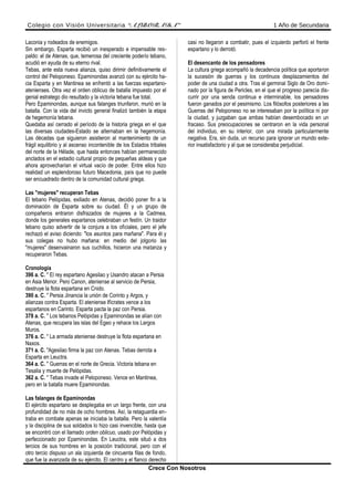 Colegio con Visión Universitaria “ALBORADA” 1 Año de Secundaria
Laconia y rodeados de enemigos.
Sin embargo, Esparta recibió un inesperado e impensable res-
paldo: el de Atenas, que, temerosa del creciente poderío tebano,
acudió en ayuda de su eterno rival.
Tebas, ante esta nueva alianza, quiso dirimir definitivamente el
control del Peloponeso. Epaminondas avanzó con su ejército ha-
cia Esparta y en Mantinea se enfrentó a las fuerzas espartano-
atenienses. Otra vez el orden oblicuo de batalla impuesto por el
genial estratego dio resultado y la victoria tebana fue total.
Pero Epaminondas, aunque sus falanges triunfaron, murió en la
batalla. Con la vida del invicto general finalizó también la etapa
de hegemonía tebana.
Quedaba así cerrado el período de la historia griega en el que
las diversas ciudades-Estado se alternaban en la hegemonía.
Las décadas que siguieron asistieron al mantenimiento de un
frágil equilibrio y al ascenso incontenible de los Estados tribales
del norte de la Hélade, que hasta entonces habían permanecido
anclados en el estadio cultural propio de pequeñas aldeas y que
ahora aprovecharían el virtual vacío de poder. Entre ellos hizo
realidad un esplendoroso futuro Macedonia, país que no puede
ser encuadrado dentro de la comunidad cultural griega.
Las "mujeres" recuperan Tebas
El tebano Pelópidas, exiliado en Atenas, decidió poner fin a la
dominación de Esparta sobre su ciudad. Él y un grupo de
compañeros entraron disfrazados de mujeres a la Cadmea,
donde los generales espartanos celebraban un festín. Un traidor
tebano quiso advertir de la conjura a los oficiales, pero el jefe
rechazó el aviso diciendo: "los asuntos para mañana". Para él y
sus colegas no hubo mañana: en medio del jolgorio las
"mujeres" desenvainaron sus cuchillos, hicieron una matanza y
recuperaron Tebas.
Cronología
396 a. C. " El rey espartano Agesilao y Usandro atacan a Persia
en Asia Menor. Pero Canon, ateniense al servicio de Persia,
destruye la flota espartana en Cnido.
390 a. C. " Persia Jinancia la unión de Corinto y Argos, y
alianzas contra Esparta. El ateniense Ifícrates vence a los
espartanos en Carinto. Esparta pacta la paz con Persia.
378 a. C. " Los tebanos Pelópidas y Epaminondas se alían con
Atenas, que recupera las islas del Egeo y rehace los Largos
Muros.
376 a. C. " La armada ateniense destruye la flota espartana en
Naxos.
371 a. C. "Agesilao firma la paz con Atenas. Tebas derrota a
Esparta en Leuctra.
364 a. C. " Guerras en el norte de Grecia. Victoria tebana en
Tesalia y muerte de Pelópidas.
362 a. C. " Tebas invade el Peloponeso. Vence en Mantinea,
pero en la batalla muere Epaminondas.
Las falanges de Epaminondas
El ejército espartano se desplegaba en un largo frente, con una
profundidad de no más de ocho hombres. Así, la retaguardia en-
traba en combate apenas se iniciaba la batalla. Pero la valentía
y la disciplina de sus soldados lo hizo casi invencible, hasta que
se encontró con el llamado orden oblicuo, usado por Pelópidas y
perfeccionado por Epaminondas. En Leuctra, este situó a dos
tercios de sus hombres en la posición tradicional, pero con el
otro tercio dispuso un ala izquierda de cincuenta filas de fondo,
que fue la avanzada de su ejército. El centro y el flanco derecho
casi no llegaron a combatir, pues el izquierdo perforó el frente
espartano y lo derrotó.
El desencanto de los pensadores
La cultura griega acompañó la decadencia política que aportaron
la sucesión de guerras y los continuos desplazamientos del
poder de una ciudad a otra. Tras el germinal Siglo de Oro domi-
nado por la figura de Pericles, en el que el progreso parecía dis-
currir por una senda continua e interminable, los pensadores
fueron ganados por el pesimismo. Los filósofos posteriores a las
Guerras del Peloponeso no se interesaban por la política ni por
la ciudad, y juzgaban que ambas habían desembocado en un
fracaso. Sus preocupaciones se centraron en la vida personal
del individuo, en su interior, con una mirada particularmente
negativa. Era, sin duda, un recurso para ignorar un mundo exte-
rior insatisfactorio y al que se consideraba perjudicial.
Crece Con Nosotros
 