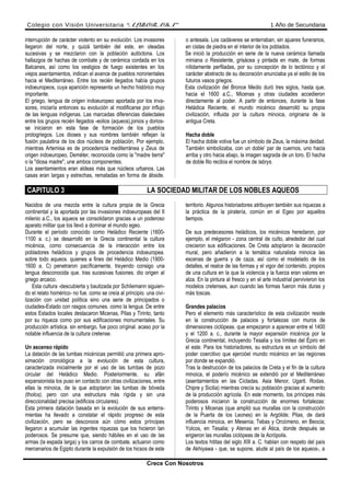 Colegio con Visión Universitaria “ALBORADA” 1 Año de Secundaria
interrupción de carácter violento en su evolución. Los invasores
llegaron del norte, y quizá también del este, en oleadas
sucesivas y se mezclaron con la población autóctona. Los
hallazgos de hachas de combate y de cerámica cordada en los
Balcanes, así como los vestigios de fuego existentes en los
viejos asentamientos, indican el avance de pueblos nororientales
hacia el Mediterráneo. Entre los recién llegados había grupos
indoeuropeos, cuya aparición representa un hecho histórico muy
importante.
El griego, lengua de origen indoeuropeo aportada por los inva-
sores, iniciaría entonces su evolución al modificarse por influjo
de las lenguas indígenas. Las marcadas diferencias dialectales
entre los grupos recién llegados -eolios (aqueos),jonios y dorios-
se iniciaron en esta fase de formación de los pueblos
protogriegos. Los dioses y sus nombres también reflejan la
fusión paulatina de los dos núcleos de población, Por ejemplo,
mientras Artemisa es de procedencia mediterránea y Zeus de
origen indoeuropeo, Deméter, reconocida como la "madre tierra"
o la "diosa madre", une ambos componentes.
Los asentamientos eran aldeas más que núcleos urbanos. Las
casas eran largas y estrechas, rematadas en forma de ábside.
o antesala. Los cadáveres se enterraban, sin ajuares funerarios,
en cistas de piedra en el interior de los poblados.
Se inició la producción en serie de la nueva cerámica llamada
miniana o Resistente, grisácea y pintada en mate, de formas
nítidamente perfiladas, por su concepción de lo tectónico y el
carácter abstracto de su decoración anunciaba ya el estilo de los
futuros vasos griegos.
Esta civilización del Bronce Medio duró tres siglos, hasta que,
hacia el 1600 a.C., Micenas y otras ciudades accedieron
directamente al poder. A partir de entonces, durante la fase
Heládica Reciente, el mundo micénico desarrolló su propia
civilización, influida por la cultura minoica, originaria de la
antigua Creta.
Hacha doble
El hacha doble votiva fue un símbolo de Zeus, la máxima deidad.
También simbolizaba, con un doble' par de cuernos, uno hacia
arriba y otro hacia abajo, la imagen sagrada de un toro. El hacha
de doble filo recibía el nombre de labrys.
CAPITULO 3 LA SOCIEDAD MILITAR DE LOS NOBLES AQUEOS
Nacidos de una mezcla entre la cultura propia de la Grecia
continental y la aportada por las invasiones indoeuropeas del II
milenio a.C., los aqueos se consolidaron gracias a un poderoso
aparato militar que los llevó a dominar el mundo egeo.
Durante el período conocido como Heládico Reciente (1600-
1100 a. c.) se desarrolló en la Grecia continental la cultura
micénica, como consecuencia de la interacción entre los
pobladores heládicos y grupos de procedencia indoeuropea.
sobre todo aqueos. quienes a fines del Heládico Medio (1900-
1600 a. C) penetraron pacíficamente, trayendo consigo una
lengua desconocida que. tras sucesivas fusiones. dio origen al
griego arcaico.
Esta cultura -descubierta y bautizada por Schliemann siguien-
do el relato homérico- no fue. como se creía al principio. una civi-
lización con unidad política sino una serie de principados o
ciudades-Estado con rasgos comunes. como la lengua. De entre
estos Estados locales destacaron Micenas, Pilas y Tirinto, tanto
por su riqueza como por sus edificaciones monumentales. Su
producción artística. sin embargo, fue poco original. acaso por la
notable influencia de la cultura cretense.
Un ascenso rápido
La datación de las tumbas micénicas permitió una primera apro-
ximación cronológica a la evolución de esta cultura,
caracterizada inicialmente por el uso de las tumbas de pozo
circular del Heládico Medio. Posteriormente, su afán
expansionista los puso en contacto con otras civilizaciones, entre
ellas la minoica, de la que adoptaron las tumbas de bóveda
(tholos), pero con una estructura más rígida y sin una
direccionalidad precisa (edificios circulares).
Esta primera datación basada en la evolución de sus enterra-
mientas ha llevado a constatar el rápido progreso de esta
civilización, pero se desconoce aún cómo estos príncipes
llegaron a acumular las ingentes riquezas que los hicieron tan
poderosos. Se presume que, siendo hábiles en el uso de las
armas (la espada larga) y los carros de combate. actuaron como
mercenarios de Egipto durante la expulsión de los hicsos de este
territorio. Algunos historiadores atribuyen también sus riquezas a
la práctica de la piratería, común en el Egeo por aquellos
tiempos.
De sus predecesores heládicos, los micénicos heredaron, por
ejemplo, el mégaron - zona central de culto, alrededor del cual
crecieron sus edificaciones. De Creta adoptaron la decoración
mural, pero añadieron a la temática naturalista minoica las
escenas de guerra y de caza, así como el modelado de los
detalles, el realce de las formas y el vigor del contenido, propios
de una cultura en la que la violencia y la fuerza eran valores en
alza. En la pintura al fresco y en el arte industrial pervivieron los
modelos cretenses, aun cuando las formas fueron más duras y
más toscas.
Grandes palacios
Pero el elemento más característico de esta civilización reside
en la construcción de palacios y fortalezas con muros de
dimensiones ciclópeas. que empezaron a aparecer entre el 1400
y el 1200 a. c., durante la mayor expansión rnicénica por la
Grecia continental, incluyendo Tesalia y los límites del Épiro en
el este. Para los historiadores, su estructura es un símbolo del
poder coercitivo que ejercióel mundo micénico en las regiones
por donde se expandió.
Tras la destrucción de los palacios de Creta y el fin de la cultura
minoica, el poderío micénico se extendió por el Mediterráneo
(asentamientos en las Cícladas. Asia Menor, Ugarit. Rodas.
Chipre y Sicilia) mientras crecía su población gracias al aumento
de la producción agrícola. En este momento, los príncipes más
poderosos iniciaron la construcción de enormes fortalezas:
Tirinto y Micenas (que amplió sus murallas con la construcción
de la Puerta de los Leones) en la Argólide; Pilas, de dará
influencia minoica, en Mesenia; Tebas y Orcómeno, en Beocia;
Yolcos, en Tesalia; y Atenas en el Ática, donde después se
erigieron las murallas ciclópeas de la Acrópolis.
Los textos hititas del siglo XIII a. C. hablan con respeto del país
de Akhiyawa - que, se supone, alude al país de los aqueos-, a
Crece Con Nosotros
 