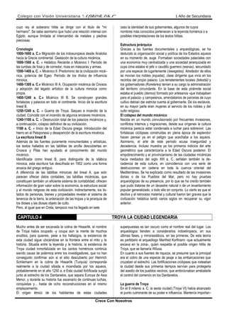 Colegio con Visión Universitaria “ALBORADA” 1 Año de Secundaria
cuyo rey el soberano hitita se dirige con el titulo de "mi
hermano". Se sabe asimismo que hubo una relación intensa con
Egipto, aunque limitada al intercambio de metales y piedras
preciosas.
Cronología
1900-1600 a. C.» Migración de los indoeuropeos desde Anatolia
hacia la Grecia continental. Gestación de la cultura micénica.
1600-1500 a. C. » Heládico Reciente o Micénico I. Período de
las tumbas de fosa y de corredor, ricas en máscaras y armas.
1500-1400 a. C. » Micénico II. Predominio de la civilización micé-
nica, potencia del Egeo. Período de los tholos de influencia
minoica.
1400-1300 a. C.» Micénico III A. Ocupación micénica de Cnosos
y adopción del legado artístico de la cultura minoica como
propia.
1400-1240 a. C.» Micénico III B. Se construyen grandes
fortalezas y palacios en todo el continente. Inicio de la escritura
lineal B.
1250-1240 a. C. » Guerra de Troya. Saqueo e incendio de la
ciudad. Coincide con el incendio de algunos enclaves micénicos.
1240-1100 a. C. » Destrucción total de los palacios micénicos y,
a continuación, colapso definitivo de su civilización.
1100 a. C. » Inicio de la Edad Oscura griega. Introducción del
hierro en el Peloponeso y desaparición de la escritura micénica.
La escritura lineal B
Además de las fuentes puramente monumentales y artísticas,
los textos hallados en las tablillas de arcilla descubiertas en
Cnosos y Pilas han ayudado al conocimiento del mundo
micénico.
Identificada como lineal B, para distinguirla de la silábica
minoica, esta escritura fue descifrada en 1952 como una forma
arcaica del griego antiguo.
A diferencia de las tablillas minoicas del lineal A, que solo
parecen ofrecer datos contables, las tablillas micénicas, que
constituyen también un eficiente sistema de contabilidad, ofrecen
información de gran valor sobre la economía, la estructura social
y el mundo religioso de esta civilización. Indirectamente, los lis-
tados de personas, bienes y propiedades revelan el sistema de
tenencia de la tierra, la ordenación de las tropas y la jerarquía de
los dioses y las diosas objeto de culto.
Pero, al igual que en Creta, tampoco nos ha llegado en este
caso la identidad de sus gobernantes, algunos de cuyos
nombres más conocidos pertenecen a la leyenda homérica o a
posibles interpretaciones de los textos hititas.
Estructura jerárquica
Gracias a las fuentes documentales y arqueológicas, se ha
deducido la organización social y política de los Estados aqueos
en su momento de, auge. Formaban sociedades palaciales con
una economía muy centralizada y una sociedad jerarquizada en
cuya cima estaba el jefe o caudillo guerrero (wanax), secundado
por una especie de lugarteniente (lawagetas). Alrededor de ellos
se movían los nobles (equetai), clase dirigente que vivía en los
recintos del propio palacio. Los terratenientes locales (telestái) y
los gobernadores (Koreteres) tenían a su cargo la administración
del territorio circundante. En la base de esta pirámide social
estaba el pueblo (damos) formado por artesanos -que trabajaban
para el palacio- y campesinos, arrendatarios de parcelas de cuyo
cultivo debían dar estricta cuenta al gobernante. De los esclavos,
en su mayor parte eran mujeres al servicio de los nobles y del
culto religioso.
El colapso del mundo micénico
Nacida en un mundo convulsionado por frecuentes invasiones,
conflictos internos y migraciones, desde sus orígenes la cultura
micénica parecía estar condenada a luchar para sobrevivir. Las
fortalezas ciclópeas construidas en plena época de esplendor
hacen pensar ya en el peligro que acechaba a los aqueos.
Asimismo, el arte de este período acusa inseguridad y
decadencia. Incluso muestra ya los primeros indicios del arte
geométrico que caracterizaría a la Edad Oscura posterior. El
empobrecimiento y el provincianismo de las ciudades micénicas
hacia mediados del siglo XIII a, C. señalan también la de-
cadencia de esta cultura, en coincidencia con una serie de
destrucciones en cadena en toda la cuenca oriental del
Mediterráneo, Se ha explicado como resultado de las invasiones
dorias o de los Pueblos del Mar, pero no hay pruebas
arqueológicas de su presencia, por lo que se ha creído también
que pudo tratarse de un desastre natural o de un levantamiento
popular generalizado, o todo ello en conjunto. Lo cierto es que el
declive y el retroceso material y cultural fueron tan graves que la
civilización heládica tardó varios siglos en recuperar su vigor
anterior.
CAPITULO 4 TROYA LA CIUDAD LEGENDARIA
Mucho antes de ser excavada la colina de Hissarlik, el nombre
de Troya había ocupado -y ocupa aún la mente de muchos
eruditos, para quienes, pese a los hallazgos, la existencia de
esta ciudad sigue ubicándose en la frontera entre el mito y la
historia. Situada entre la leyenda y la historia, la existencia de
Troya ciudad inmortalizada en los cantos homéricos continúa
siendo causa de polémica entre los investigadores, que no han
conseguido confirmar aún si el sitio descubierto por Heinrich
Schliemann en la colina de Hissarlik (Turquía) corresponde
realmente a la ciudad sitiada e incendiada por los aqueos,
probablemente en el año 1250 a. e Esta ciudad fortificada surgió
junto al estrecho de los Dardanelos, que separa Europa de Asia
Menor, y durante su historia fue escenario de continuas luchas,
conquistas y... hasta de ocho reconstrucciones en el mismo
emplazamiento.
El origen étnico de los habitantes de estas ciudades
superpuestas es tan oscuro como el nombre real del lugar. Los
arqueólogos tienden a considerarlos indoetiropeos, en sus
últimas fases, y minorasiáticos, en las primeras. De esta teoría
es partidario el arqueólogo Manfred Korfinann -que actualmente
excava en la zona-, quien respalda el posible origen hitita de
Troya, que se llamaría Wilusa.
En cuanto a sus fuentes de riqueza, se presume que la principal
era el cobro de una especie de peaje a las embarcaciones que
cruzaban el estrecho. Las fortificaciones ciclópeas que rodeaban
la ciudad desde sus primeros tiempos servían para protegerla
del asedio de los pueblos vecinos, que ambicionaban arrebatarle
el control del comercio en los Dardanelos.
La guerra de Troya
En el II milenio a. C, la sexta ciudad (Troya VI) había alcanzado
el punto culminante de su poder e influencia. Mantenía importan-
Crece Con Nosotros
 