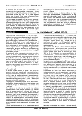 Colegio con Visión Universitaria “ALBORADA” 1 Año de Secundaria
tes relaciones con el mundo egeo -que empezaba a ser
dominado por las grandes invasiones indoeuropeas- y con los
reinos del interior de Anatolia, entre ellos el reino mitanio y el
imperio hitita. Hacia el año 1300 a. e, un fuerte terremoto
destruyó esta floreciente Troya, cuyas fortificaciones fueron
reconstruidas al ser levantada por séptima vez.
Esta última fase se considera la Troya de Príamo; la ciudad que,
según los cantos homéricos, fue atacada y asediada durante
diez años por una coalición de pueblos aqueos que vengaron así
el rapto de Helena, cuñada de Agamenón, rey de Micenas. Eso
explica la leyenda. Las investigaciones históricas señalan que la
epopeya de la guerra de Troya quizá representa la versión
magnificada y deformada de una de las operaciones de saqueo
emprendidas por una coalición de reinos micénicos en busca de
botín fácil y riquezas.
Aunque también se cree que los atacantes pudieron ser grupos
indoeuropeos venidos del norte; o hasta los Pueblos del Mar,
cuya súbita y devastadora acción se sitúa en esta época. El
rapto de Helena como detonante tampoco se ha descartado,
dada la importancia de la mujer en las sociedades tradicionales,
aunque lo cierto es que tanto la historicidad de la guerra de
Troya como la existencia misma de la ciudad son aún algunas
de las cuestiones más discutidas por los investigadores de este
periodo de transición de la historia griega.
CAPITULO 5 LA INVASIÓN DORIA Y LA EDAD OSCURA
Colapso o invasión exterior, cualquiera que fuera la causa que
desmoronó el poderío micénico, los supervivientes se hundieron,
entre los siglos XII y VIII a. c., en una época pobre, ignota e
iletrada que los empujó a la emigración hacia la costa asiática.
Desde fines del II milenio a. c., el mundo egeo y todo el
Mediterráneo Oriental sufrieron las oleadas migratorias de
ciertos pueblos que, por su heterogeneidad, se engloban en las
llamadas mígradones egeas o -según los textos egipcios- en los
Pueblos del Mar, a quienes se ha atribuido la desaparición del
imperio hitita en Asia Menor, del mundo micénico en Grecia y del
Imperio Nuevo en Egipto.
Se ha tratado de explicar estas grandes migraciones como el re-
sultado de masivos desplazamientos provocados por el
crecimiento demográfico que experimentaron los pueblos de
Europa Central hacia el siglo XIII a. C. En su expansión,
provocaron el desplazamiento en cadena de otros pueblos. Por
lo que respecta a Grecia, según la versión clásica, los ilirios, que
vivían en las costas del Adriático, obligaron a los dorios,
asentados en el noroeste de la península desde principios del II
milenio a. c., a emigrar hacia el sur.
La "invasión" doria
De acuerdo con esta versión, los dorios y otros grupos de
griegos nor occidentales, poseedores de la tecnología del hierro,
irrumpieron violentamente y destruyeron la poderosa civilización
micénica. Luego, las fortalezas aqueas de la Argólida y Laconia,
en el Peloponeso, se convirtieron en los centros del poder dorio,
que posteriormente se extendió por las Cícladas, Creta, Chipre y
la costa suroccidental de Asia Menor.
Los griegos nor occidentales ocuparon Tesalia, Beocia, Etolia,
Arcadia y Elis, obligando a eolios y jonios, que habitaban estas
zonas desde principios del 11 milenio a. c., a refugiarse en el sur
y en el este.
Sin embargo, a la vista de la ausencia de hallazgos
arqueológicos que puedan atribuirse claramente a los invasores
dorios, se tiende a considerar la "migración doria" como una
consecuencia, más que como una causa, del derrumbamiento
de los reinos aqueos. Así, es probable que, como resultado de la
decadencia del mundo micénico posiblemente causada por una
interacción de elementos negativos como desastres naturales,
escasez de alimentos y rebeliones internas-, los dorios pudieran
introducirse fácilmente en el territorio griego en busca de nuevas
tierras y desalojar o someter a la población que habitaba estas
regiones.
También existe la posibilidad de que los dorios hubieran llegado
al Peloponeso mucho antes del siglo XII a. C. y formaran parte
del mundo micénico como miembros de una clase inferior; y que,
aprovechando la crisis, se rebelaran contra este dominio. El
historiador y lingüista británico John Chadwick, uno de los
descifradores de la escritura lineal B, ha planteado esta teoría
basándose en el hecho de que el nombre micénico dado a los
esclavos era dorea.
Algunas zonas, como Mesenia, sufrieron brutalmente el impacto
de las destrucciones y se despoblaron. Otras, como Acaya, el
Ática o Eubea, se mantuvieron sin grandes cambios, aunque su
población aumentó con la llegada de refugiados hacia el año
1000 a. C. A la búsqueda de mejores posibilidades de
subsistencia, eolios y jonios cruzaron el Egeo y se instalaron en
las islas de Lesbos, Quíos y Sarnas o en el litoral de Asia Menor,
donde ocuparon antiguas plazas aqueas como Mileto, o
fundaron nuevos asentamientos.
La migración de los pueblos griegos hacia Oriente es una de las
consecuencias más importantes del confuso periodo, bautizado
como la Edad Oscura, que siguió al desmoronamiento de las
estructuras micénicas y que se caracteriza tanto por la falta de
restos documentales como por el propio estancamiento material
y cultural.
Posteriormente, en el siglo IX a. c., la región de Asia Menor co-
nocida tradicionalmente como Jonia, por ser este grupo lingüísti-
co el más activo en su colonización, fue la más poblada del mun-
do griego y tuvo una gran influencia sobre la organización
política de la península griega con la exportación del modelo de
las polis y la adopción del alfabeto fenicio como base de la
escritura. Además, aunque en los primeros siglos de la Edad
Oscura la inactividad comercial permitió el auge de los
mercaderes fenicios, posteriormente, gracias al influjo de estos,
también se desarrollaría en Jonia la vocación naval de los grie-
gos, quienes, a partir del siglo IX a. c., convirtieron el Egeo en su
mar interior. Además de la interrupción de las comunicaciones,
el hundimiento de la civilización micénica implicó también la
fragmentación política, la aparición de marcadas diferencias
económicas entre los territorios de la península griega, el
hundimiento del sistema monárquico -reservado prácticamente a
las zonas más periféricas y fronterizas como el Épiro y
Macedonia y el ascenso de una aristocracia rural que basaba su
predominio en la propiedad de la tierra, las cosechas y el
ganado, especialmente el equino, símbolo de ostentación
económica.
De acuerdo con las teorías de la "invasión", los recién llegados
Crece Con Nosotros
 