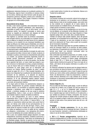 Colegio con Visión Universitaria “ALBORADA” 1 Año de Secundaria
establecieron relaciones diversas con la población autóctona. En
el Peloponeso, algunos fueron convertidos en esclavos (ilotas)
por los dorios, mientras que otros formaron parte del grupo de
campesinos (periecos) relegados a tierras poco codiciadas. En
cambio en otras regiones, como Tesalia, invasores e invadidos
se agrupan en la misma estirpe (phylé).
Descendiente de los dioses
El noble, o bien nacido (eupátrida), decía descender de dioses y
héroes, admitía el gobierno asambleario, pero despreciaba y
manipulaba al pueblo (demos), que no tenía tierras. Los más
poderosos (aristoi, 'los mejores') convocaban al demos para
obtener su respaldo por aclamación solo después de haber
tomado ya las decisiones en un círculo restringido.
Para legitimar su autoridad sobre los territorios conquistados,
esta sociedad mantuvo una continuidad con el pasado micénico,
que se refleja en la adopción del ideal heroico de los caballeros
micénicos y en la creación de una monarquía hereditaria cuyo
origen se atribuyó a los nobles aqueos (Heráclidas), así como en
los nombres de los dioses y en el uso de títulos como basileus,
que en tiempos micénicos designaba solo a un jefe local, y que
en esta época pasó a señalar al rey.
La aristocracia creó y acuñó además el concepto de areté como
meta suprema de la ética: incluía el valor, la fuerza, la astucia, la
liberalidad, la justicia y las formas de comportamiento adecuadas
a su Estado. Las grandes migraciones registradas durante el
llamado período submicénico coincidieron en Grecia con
innovaciones importantes en la vida de las gentes. Una de ellas
fue la aparición del hierro, un nuevo metal que empezó a sus-
tituir al bronce en la fabricación de armas y enseres domésticos,
y que se impuso tanto por la relativa facilidad con que podía
encontrarse en suelo griego como por la interrupción del
comercio con Oriente, habitual proveedor de cobre y estaño
durante los siglos XII y XI a. C. Otra novedad importante, atri-
buida a los inmigrantes fue la sustitución del enterramiento por la
cremación de los cadáveres, y la adopción de sepulcros
individuales de cista en lugar de las tumbas colectivas y tholos
micénicos. El fin del centralizado sistema palacial acarreó
también la desaparición de la especializada clase de los escribas
y, por tanto, de la escritura micénica.
En la mayor parte de Grecia, los asentamientos redujeron su
tamaño. Desaparecieron las grandes ciudades fortificadas del
período anterior y se convirtieron en pequeñas aldeas pobres,
dispersas y transitorias, como reflejo de la inestabilidad del
período, y primitivas ciudades en las que surgió la cerámica
protogeométrica, hecha a mano, ya que la movilidad de las
comunidades impidió la creación de talleres de alfarería.
Con el arte protogeométrico se inicia la época helénica
propiamente dicha, si bien la Edad Oscura abarca el período
comprendido entre el 1100 y el 800 a. C. Hacia el 900 a. c., se
registra un renacimiento cultural que tiene como punto focal el
Ática, con Atenas como centro de las comunicaciones con el
exterior, principalmente con las islas del Egeo, Chipre y Jonia,
desde donde se importa el modelo de la polis o ciudad Estado.
Los nobles se establecen en torno al castillo del rey, rodeados
por artesanos y comerciantes, y los campesinos del entorno,
junto con los habitantes de la ciudad, defienden sus muros.
Poco a poco, las ciudades Estado griegas adquieren una triple
independencia: económica (autarkeia), ciudadana (autonomía) y
en política exterior (eleutheria). Tales fueron los fundamentos de
las libertades griegas. Además, la aparición de las polis divide
Grecia en un sinnúmero de estructuras políticas independientes,
y cada ciudad recibe el nombre de sus habitantes: Atenas es la
"ciudad de los atenienses" .
Despertar cultural
Las primeras muestras de la evolución cultural de los griegos se
encuentran en la cerámica y en la escultura -que se difunden
desde Atenas al resto de las ciudades griegas-, pero sobre todo
se hizo evidente con la adopción de un nuevo sistema de
escritura basado en el alfabeto fenicio. Sin embargo, la aparente
unidad cultural no fomentó la unión política.
La división se mantuvo en las divergencias en el uso de los sig-
nos del alfabeto, en la adopción de las diferentes monedas y en
la formación de dialectos locales que luego dibujarían el mapa
lingüístico griego: dorio, jonio, eolio, ático y arcadio-chipriota.
También se mantuvo este carácter disperso, típico del período
geométrico, en la diversidad de los cultos locales, con sus fiestas
y hasta en los calendarios, ya que unos contaban los años a
partir de la destrucción de Troya y otros a partir de la sucesión
de los funcionarios importantes.
Todas estas diferencias regionales han permitido establecer cri-
terios de cronología relativa en la evolución de estos pueblos,
sus relaciones y la supremacía de unos sobre otros, pero no han
servido para trazar una evolución continuada sobre los
acontecimientos de este largo período.
Esta continuidad argumental la proporciona, en cambio, la epo-
peya homérica, que recogiendo la tradición oral épica de los
cantores (aedos) construyó la historia griega remontándose
desde el siglo VIII a. C. (fecha de su compilación definitiva)
hasta la época micénica de la guerra de Troya, en el caso de La
Ilíada, y del retorno de los aqueos victoriosos a su patria, en el
de La Odisea.
Su influencia unificadora fue decisiva para los griegos helénicos,
que convirtieron las obras de Homero en su patrimonio común y
en la fuente de su educación cívica y moral. A pesar de que los
hechos que narran ambos cantos pertenecen básicamente a la
ficción, las descripciones y hasta los anacronismos, cuando el
poeta introduce elementos de la vida cotidiana de su tiempo,
constituyen un documento imprescindible para el estudio de toda
esta época sin historia oficial.
Homero (Siglo IX a. C.)
Poco se sabe del más famoso poeta griego, a quien se atribuye
la autoría de La Iliada y de La Odisea. Se cree que nació en el
siglo IX a. C., y ya en la Antigüedad siete ciudades se
disputaban el honor de haber sido su cuna. Según la tradición,
fue un rapsoda ciego que nació en Esmirna, en la costa jonia, y
que cantaba sus poemas en fiestas y banquetes. Sus oscuros
orígenes han avivado siempre el debate sobre su persona y su
obra. En el pasado se llegó a dudar de su existencia, y aún hoy
persiste la duda sobre si sus poemas fueron obra de uno o de
varios autores.
Cronología
s. XII-XI a. C. Período submicénico. Fin de los reinos
micénicos. Introducción de la metalurgia del hierro. Cambios en
los usos funerarios: cremación y enterramientos individuales en
cistas en vez de los tholos colectivos.
s. XI-X a. C. Período protogeométrico. Aparición de la
cerámica protogeométrica en el Ática. Se inician las migraciones
de jonios y eolios hacia las Cícladas y las costas de Asia Menor.
Crece Con Nosotros
 