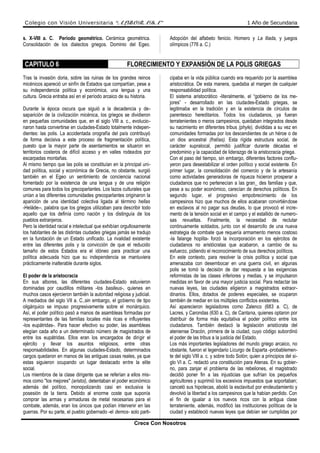 Colegio con Visión Universitaria “ALBORADA” 1 Año de Secundaria
s. X-VIII a. C. Período geométrico. Cerámica geométrica.
Consolidación de los dialectos griegos. Dominio del Egeo.
Adopción del alfabeto fenicio. Homero y La lliada, y juegos
olímpicos (776 a. C.)
CAPITULO 6 FLORECIMIENTO Y EXPANSIÓN DE LA POLIS GRIEGAS
Tras la invasión doria, sobre las ruinas de los grandes reinos
micénicos apareció un sinfín de Estados que compartían, pese a
su independencia política y económica, una lengua y una
cultura. Grecia entraba así en el período arcaico de su historia.
Durante la época oscura que siguió a la decadencia y de-
saparición de la civilización micénica, los griegos se dividieron
en pequeñas comunidades que, en el siglo VIII a. c., evolucio-
naron hasta convertirse en ciudades-Estado totalmente indepen-
dientes: las polis. La accidentada orografía del país contribuyó
de forma decisiva a este proceso de fragmentación política,
puesto que la mayor parte de asentamientos se situaron en
territorios costeros de difícil acceso y en valles rodeados por
escarpadas montañas.
Al mismo tiempo que las polis se constituían en la principal uni-
dad política, social y económica de Grecia, no obstante, surgió
también en el Egeo un sentimiento de conciencia nacional
fomentado por la existencia de una lengua y de una religión
comunes para todos los grecoparlantes. Los lazos culturales que
unían a las diferentes comunidades grecoparlantes originaron la
aparición de una identidad colectiva ligada al término hellas
-Heláde--, palabra que los griegos utilizaban para describir todo
aquello que los definía como nación y los distinguía de los
pueblos extranjeros.
Pero la identidad racial e intelectual que exhibían orgullosamente
los habitantes de las distintas ciudades griegas jamás se tradujo
en la fundación de un Estado unificado. La rivalidad existente
entre las diferentes polis y la convicción de que el reducido
tamaño de estos Estados era el idóneo para practicar una
política adecuada hizo que su independencia se mantuviera
prácticamente inalterable durante siglos.
El poder de la aristocracia
En sus albores, las diferentes ciudades-Estado estuvieron
dominadas por caudillos militares -los basileus-, quienes en
muchos casos ejercieron también la autoridad religiosa y judicial.
A mediados del siglo VII a. C.,sin embargo, el gobierno de tipo
oligárquico se impuso progresivamente sobre el monárquico.
Así, el poder político pasó a manos de asambleas formadas por
representantes de las familias locales más ricas e influyentes
-los eupátridas-. Para hacer efectivo su poder, las asambleas
elegían cada año a un determinado número de magistrados de
entre los eupátridas. Ellos eran los encargados de dirigir el
ejército y llevar los asuntos religiosos, entre otras
responsabilidades. En algunas ciudades-Estado, determinados
cargos quedaron en manos de las antiguas casas reales, ya que
estas siguieron ocupando un lugar destacado entre la elite
social.
Los miembros de la clase dirigente que se referían a ellos mis-
mos como "los mejores" (aristoi), detentaban el poder económico
además del político, monopolizando casi en exclusiva la
posesión de la tierra. Debido al enorme coste que suponía
comprar las armas y armaduras de metal necesarias para el
combate, además, eran los únicos que podían intervenir en las
guerras. Por su parte, el pueblo gobernado -el demos- solo parti-
cipaba en la vida pública cuando era requerido por la asamblea
aristocrática. De esta manera, quedaba al margen de cualquier
responsabilidad política.
El sistema aristocrático -literalmente, el “gobierno de los me-
jores” - desarrollado en las ciudades-Estado griegas, se
legitimaba en la tradición y en la existencia de círculos de
parentesco hereditarios. Todos los ciudadanos, ya fueran
terratenientes o meros campesinos, quedaban integrados desde
su nacimiento en diferentes tribus (phyle), divididas a su vez en
comunidades formadas por los descendientes de un héroe o de
un dios ancestral (fratías). Esta rígida estructura social, de
carácter supralocal, permitió justificar durante décadas el
predominio y la capacidad de liderazgo de la aristocracia griega.
Con el paso del tiempo, sin embargo, diferentes factores conflu-
yeron para desestabilizar el orden político y social existente. En
primer lugar, la consolidación del comercio y de la artesanía
como actividades generadoras de riqueza hicieron prosperar a
ciudadanos que no pertenecían a las gran_ des familias y que,
pese a su poder económico, carecían de derechos políticos. En
segundo lugar, el progresivo empobrecimiento de los
campesinos hizo que muchos de ellos acabaran convirtiéndose
en esclavos al no pagar sus deudas, lo que provocó el incre-
mento de la tensión social en el campo y el estallido de numero-
sas revueltas. Finalmente, la necesidad de reclutar
continuamente soldados, junto con el desarrollo de una nueva
estrategia de combate que requería armamento menos costoso
-la falange hoplita- forzó la incorporación en los ejércitos de
ciudadanos no aristócratas que acabaron, a cambio de su
esfuerzo, pidiendo el reconocimiento de sus derechos políticos.
En este contexto, para resolver la crisis política y social que
amenazaba con desembocar en una guerra civil, en algunas
polis se tomó la decisión de dar respuesta a las exigencias
reformistas de las clases inferiores y medias, y se impulsaron
medidas en favor de una mayor justicia social. Para redactar las
nuevas leyes, las ciudades eligieron a magistrados extraor-
dinarios. Ellos, dotados de poderes especiales, se ocuparon
también de mediar en los múltiples conflictos existentes.
Así aparecieron legisladores como Zalenco (683 a. C), de
Lacres, y Carondas (630 a. C), de Cantana, quienes optaron por
distribuir de forma más equitativa el poder político entre los
ciudadanos. También destacó la legislación aristócrata del
ateniense Dracón, primera de la ciudad, cuyo código subordinó
el poder de las tribus a la justicia del Estado.
Los más importantes legisladores del mundo griego arcaico, no
obstante, fueron el legendario Licurgo de Esparta -probablemen-
te del siglo VIII a. c. y sobre todo Solón; quien a principios del si-
glo VI a. C. redactó una constitución para Atenas. En su gobier-
no, para zanjar el problema de las rebeliones, el magistrado
decidió poner fin a las injusticias que sufrían los pequeños
agricultores y suprimió los excesivos impuestos que soportaban;
canceló sus hipotecas, abolió la esclavitud por endeudamiento y
devolvió la libertad a los campesinos que la habían perdido. Con
el fin de igualar a los nuevos ricos con la antigua clase
terrateniente, además, modificó las instituciones políticas de la
ciudad y estableció nuevas leyes que debían ser cumplidas por
Crece Con Nosotros
 