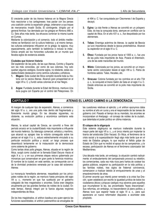 Colegio con Visión Universitaria “ALBORADA” 1 Año de Secundaria
El creciente poder de los tiranos helenos en la Magna Grecia
hizo reaccionar a los cartagineses: tras pactar con los persas
una coalición contra la expansión griega, ordenaron a sus tropas
de mercenarios invadir Sicilia. El contingente. dirigido por el
general Amílcar, fue derrotado por los griegos en Rimera (480 a.
C). Seis años más tarde, los etruscos correrían la misma suerte
en Cumas.
Mediante la colonización y el comercio, todo el ámbito medite-
rráneo se familiarizó con la cultura helénica; y al mismo tiempo.
las culturas extranjeras influyeron en la griega -la egipcia, muy
especialmente, pero también la babilónica e incluso la india-.
Grecia amplió así los horizontes culturales de un mundo que
llevaba siglos de existencia aislada.
Ciudades que hicieron historia
Del esplendor de las polis, de las que Atenas, Corinto y Esparta
son las más conocidas, así como de sus colonias, hoy solo
quedan algunos vestigios. Durante siglos, no obstante, estas ciu-
dades-Estado destacaron como centros culturales y artísticos.
1. Megara: Esta ciudad del Ática compitió durante toda su his-
toria con la vecina Atenas. Alcanzó gran prosperidad en el
siglo VII a. C. y fundó varias colonias en el mar Negro.
2. Argos: Fundada durante la Edad del Bronce, mantuvo Una
dura pugna con Esparta por el control del Peleponeso. En
el 494 a. C. fue conquistada por Cleomenes I de Esparta y
decayó.
3. Egina: La isla frente a Atenas se convirtió en un próspero
Esta. do tras la conquista doria, siempre en conflicto con la
capital de Ática. En el año 431 a. c., fue despoblada por los
atenienses.
4. Tebas: Enemiga acérrima de Atenas. la capital de Beocia
ya tuvo importancia desde la época protohistórica. Alcanzó
su esplendor en el siglo IV a. C.
5. Éfeso: Fundada por los jonios hacia el 1000 a. c., fue una
de las polis más importante de Asia. Poseía el Artemisón.
una de las siete maravillas del mundo.
6. Mileto: Colonizada por los jonios, se convirtió en un impor-
tante centro colonizador desde el siglo VIII a. C. Patria de
hombres sabios: Tales, Hecateo, etc.
7. Siracusa: Colonia fundada por los corintios en el año 734
a. c., la conquistó el tirano Gelón de Gela en el siglo V a. C.
Desde entonces se convirtió en la polis más importante de
Sicilia.
CAPITULO 7 ATENAS EL LARGO CAMINO A LA DEMOCRACIA
Al margen de cualquier tipo de expansión, Atenas, a comienzos
del siglo VI a. c., era una polis más dentro del fragmentado y
floreciente mundo griego. En las décadas siguientes, no
obstante, su evolución política y económica cambiaría esta
situación.
Atenas, la actual capital de Grecia, se convirtió a fines del
período arcaico en la ciudad-Estado más importante e influyente
del mundo helénico. Su liderazgo comercial. artístico y marítimo,
que alcanzó su apogeo tras la victoria conseguida sobre los
persas en el siglo V a. c., estuvo estrechamente vinculado a su
particular evolución política y social; un largo proceso que
desembocó lentamente en la instauración de la democracia
como sistema de gobierno.
Como tantas otras polis griegas, Atenas, situada en la región de
Ática, surgió como ciudad en la llamada Edad Oscura -hacia el
siglo X a. c.- y en sus primeras etapas estuvo gobernada por
monarcas que conservaban en gran parte la herencia micénica.
El nombre de la ciudad, en este sentido, se corresponde con el
de la divinidad protectora venerada por la casa del soberano:
Atenea.
La monarquía hereditaria ateniense, respaldada por los princi-
pales nobles de la región, se mantuvo hasta principios del siglo
VII a. c., momento en que fue sustituida por el gobierno
colegiado de tres magistrados o arcontes. Estos eran elegidos
anualmente por las grandes familias de nobles de la ciudad. En
este tiempo, Atenas integró por la fuerza algunas regiones
independientes de Ática.
De los tres magistrados, el arkhon basileus era quien ejercía las
funciones sacerdotales; el arkhon palemarkhos se encargaba de
las cuestiones relativas al ejército; y el arkhon eponymos daba
su nombre al año en curso y era el responsable de las tareas de
gobierno civil. Pasado el tiempo de su mandato, los arcontes se
incorporaban al Areópago - el consejo de nobles de la ciudad-,
que detentaba el poder político en última instancia.
El colapso de la oligarquía
Este sistema oligárquico se mantuvo inalterable durante la
mayor parte del siglo VII a. c., y el único intento por implantar la
tiranía del aristócrata Cilón fracasó. En Ática, el fenómeno de la
crisis social y la superpoblación llegó algo más tarde que en el
resto de Estados griegos, lo que explica el fallido golpe de
Estado de Cilón que no recibió el apoyo de los campesinos-, y la
escasa, participación de Atenas en el fenómeno colonizador del
Mediterráneo.
Una década más tarde, sin embargo, la situación cambió radical-
mente: el endeudamiento del campesinado provocó su rebelión;
los comerciantes, cada vez más ricos pero hartos de costear los
gastos públicos, exigieron su participación en la vida política; y
las familias nobles, tras siglos de fraternal convivencia,
comenzaron a rivalizar debido al enriquecimiento de unas y al
empobrecimiento de otras.
El primer arconte que intentó poner remedio a la crisis fue Dra-
cón, quien estableció por escrito la igualdad jurídica de todos los
ciudadanos áticos y propuso castigos muy severos para aquellos
que incumplieran la ley, las proverbiales "leyes draconianas".
Sus reformas, sin embargo, no trascendieron al plano político, y
Atenas tuvo que esperar hasta el siglo VI a. c., para que
apareciera un nuevo reformador dispuesto a acometer este
propósito.
Crece Con Nosotros
 