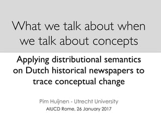 What we talk about when
we talk about concepts
Applying distributional semantics
on Dutch historical newspapers to
trace conceptual change
Pim Huijnen - Utrecht University
AIUCD Rome, 26 January 2017
 
