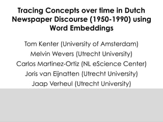 Tracing Concepts over time in Dutch
Newspaper Discourse (1950-1990) using
Word Embeddings
Tom Kenter (University of Amsterdam)
Melvin Wevers (Utrecht University)
Carlos Martinez-Ortiz (NL eScience Center)
Joris van Eijnatten (Utrecht University)
Jaap Verheul (Utrecht University)
 