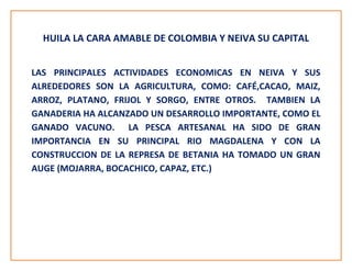 HUILA LA CARA AMABLE DE COLOMBIA Y NEIVA SU CAPITAL
LAS PRINCIPALES ACTIVIDADES ECONOMICAS EN NEIVA Y SUS
ALREDEDORES SON LA AGRICULTURA, COMO: CAFÉ,CACAO, MAIZ,
ARROZ, PLATANO, FRIJOL Y SORGO, ENTRE OTROS. TAMBIEN LA
GANADERIA HA ALCANZADO UN DESARROLLO IMPORTANTE, COMO EL
GANADO VACUNO. LA PESCA ARTESANAL HA SIDO DE GRAN
IMPORTANCIA EN SU PRINCIPAL RIO MAGDALENA Y CON LA
CONSTRUCCION DE LA REPRESA DE BETANIA HA TOMADO UN GRAN
AUGE (MOJARRA, BOCACHICO, CAPAZ, ETC.)
 