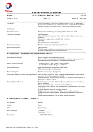 Quick-FDS [14963-63418-20926-820807] - 2008-12-18 - 17:36:59
Fiche de données de Sécurité
Produit: Page: 3/6HUILE BOITE MECANIQUE ET PONT
FDS N°:32752-33 Version :1.01 Version du : 2008-11-09
Précautions: Eviter l'accumulation d'électricité statique en mettant à la terre les équipements.
Concevoir les installations pour éviter les projections accidentelles de produit (par
exemple, rupture de joint) sur des carters chauds et des contacts électriques.
STOCKAGE:
Mesures techniques: Concevoir les installations pour éviter la pollution des eaux et du sol.
Conditions de stockage: - Recommandées :
Stocker à température ambiante à l'abri de l'eau, de l'humidité et de toute source
d'ignition.
Conserver les récipients fermés en dehors de l'utilisation.
- A éviter :
Le stockage soumis aux intempéries.
Matières incompatibles: Réaction dangereuse avec les agents oxydants forts.
Matériaux d'emballage: - Recommandés :
N'utiliser que des récipients, joints, tuyauteries... résistants aux hydrocarbures.
Conserver de préférence dans l'emballage d'origine.
8. CONTROLE DE L'EXPOSITION/PROTECTION INDIVIDUELLE
Mesures d'ordre technique: Utiliser le produit en atmosphère bien ventilée.
Dans le cas de travaux en enceinte confinée (cuves, réservoirs...), s'assurer d'une
atmosphère respirable et/ou porter les équipements recommandés.
Valeurs limites d'exposition: . brouillard d'huile (VLE) : 10mg/m3 , sur 15 minutes
. brouillard d'huile (VME) : 5 mg/m3 , sur 8 heures
Protection des mains: Gants imperméables et résistants aux hydrocarbures.
Matière recommandée : nitrile, néoprène
Protection des yeux: Lunettes en cas de risque de projections.
Protection de la peau et du corps autre que les mains: Selon nécessité, écran facial, bottes, vêtements imperméables aux hydrocarbures,
chaussures de sécurité (manipulation de fûts).
Ne porter ni bagues, montre ou objets similaires qui pourraient retenir le produit et
provoquer une réaction cutanée.
Mesures d'hygiène du travail: Eviter le contact prolongé et répété avec la peau, spécialement avec les huiles en
service ou usagées
Enlever immédiatement tout vêtement souillé ou éclaboussé.
Après contact avec la peau, se laver immédiatement et abondamment avec de l'eau
et du savon.
N'utiliser ni produit abrasif, ni solvant, ni carburant.
Ne pas s'essuyer les mains avec des chiffons qui ont servi au nettoyage.
Ne pas placer les chiffons imbibés de produit dans les poches des vêtements de
travail.
Ne pas manger, ne pas boire et ne pas fumer pendant l'utilisation.
9. PROPRIETES PHYSIQUES ET CHIMIQUES
Etat physique: Liquide.
Couleur: Jaune.
Odeur: Caractéristique.
Masse volumique: 882 Kg/m3
Température (°C) 15
Point d'éclair: > 200 ° C (ASTM D 93)
 