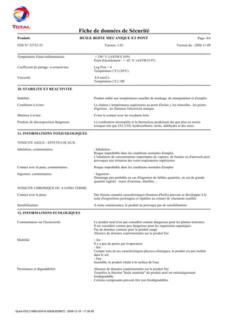 Quick-FDS [14963-63418-20926-820807] - 2008-12-18 - 17:36:59
Fiche de données de Sécurité
Produit: Page: 4/6HUILE BOITE MECANIQUE ET PONT
FDS N°:32752-33 Version :1.01 Version du : 2008-11-09
Température d'auto-inflammation: > 250 º C (ASTM E 659)
Point d'écoulement : < -45 °C (ASTM D 97)
Coefficient de partage: n-octanol/eau Log Pow > 6
Température (°C) (20°C)
Viscosité: 8.8 mm2/s
Température (°C) 100
10. STABILITE ET REACTIVITE
Stabilité: Produit stable aux températures usuelles de stockage, de manipulation et d'emploi.
Conditions à éviter: La chaleur ( températures supérieures au point d'éclair ), les étincelles , les points
d'ignition , les flammes l'électricité statique.
Matières à éviter: Eviter le contact avec les oxydants forts
Produits de décomposition dangereux: La combustion incomplète et la thermolyse produisent des gaz plus ou moins
toxiques tels que CO, CO2, hydrocarbures variés, aldéhydes et des suies.
11. INFORMATIONS TOXICOLOGIQUES
TOXICITE AIGUE - EFFETS LOCAUX:
Inhalation, commentaires: - Inhalation :
Risque improbable dans les conditions normales d'emploi.
L'inhalation de concentrations importantes de vapeurs, de fumées ou d'aérosols peut
provoquer une irritation des voies respiratoires supérieures
Contact avec la peau, commentaires: Risque improbable dans les conditions normales d'emploi
Ingestion, commentaires: - Ingestion :
Dommage peu probable en cas d'ingestion de faibles quantités; en cas de grande
quantité ingérée : maux d'estomac, diarrhée, ...
TOXICITE CHRONIQUE OU A LONG TERME:
Contact avec la peau: Des lésions cutanées caractéristiques (boutons d'huile) peuvent se développer à la
suite d'expositions prolongées et répétées au contact de vêtements souillés.
Sensibilisation: A notre connaissance, le produit ne provoque pas de sensibilisation.
12. INFORMATIONS ECOLOGIQUES
Commentaires sur l'écotoxicité: Le produit neuf n'est pas considéré comme dangereux pour les plantes terrestres.
Il est considéré comme peu dangereux pour les organismes aquatiques.
Pas de données connues pour le produit usagé
Absence de données expérimentales sur le produit fini
Mobilité: - Air :
Il y a peu de pertes par évaporation
- Sol :
Compte tenu de ses caractéristiques physico-chimiques, le produit est peu mobile
dans le sol.
- Eau :
Insoluble, le produit s'étale à la surface de l'eau
Persistance et dégradabilité: Absence de données expérimentales sur le produit fini
Toutefois la fraction "huile minérale" du produit neuf est intrinsèquement
biodégradable
Certains composants peuvent être non biodégradables
 