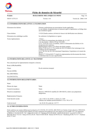 Quick-FDS [14963-63418-20926-820807] - 2008-12-18 - 17:36:59
Fiche de données de Sécurité
Produit: Page: 5/6HUILE BOITE MECANIQUE ET PONT
FDS N°:32752-33 Version :1.01 Version du : 2008-11-09
13. CONSIDERATIONS RELATIVES A L'ELIMINATION
Elimination des déchets: Eliminer conformément aux prescriptions locales applicables.
Le cas échéant, récupération par un ramasseur agréé et régénération ou brûlage dans
une installation agréée
Classe déchets: 13 02 02 (huiles moteurs, de boite de vitesse et de lubrification non chlorées).
Elimination des emballages souillés: Se conformer à la législation en vigueur
Textes réglementaires: - France :
Avis relatif à la nomenclature des déchets du 11.11.97
Liste des déchets : JOCE L349 du 16.02.2001.
Loi n° 75-633 du 15.07.75 modifiée, relative à l'élimination des déchets et à la
récupération des matériaux.
Réglementation relative à la collecte des huiles usagées:
Décret 79-981 du 21.11.79 et arrêtés du 28.01.99 relatifs à leur ramassage et aux
conditions de leur élimination.
Loi n° 88-1261 du 30.12.88 concernant l'importation, l'exportation et le transit des
déchets.
Décret n°77-254 du 08.03.77 relatif à la réglementation du déversement des huiles
et lubrifiants dans les eaux superficielles.
14. INFORMATIONS RELATIVES AU TRANSPORT
Non concerné par les réglementations transports ci dessous.
Route (ADR)/Rail(RID):
Classe: Pas de restriction transport
Fluvial (ADNR):
Mer (IMO/IMDG):
Air (OACI/IATA):
15. INFORMATIONS REGLEMENTAIRES
Néant
Phrases de risque: Néant
Conseils de prudence: Néant
Directives européennes: Directive 1999/45/CE modifiée (D. 2001/60/CE), relative aux préparations
dangereuses.
Réglementation Française:
Code Sécurité sociale: - Art. L 461-6, Art. D.461-1, annexe A, n° 601
Tableaux des maladies professionnelles n° 36, n° 49, n° 65
Code du travail: - Art. R.241-50, arrêté du 11.07.77.
16. AUTRES INFORMATIONS
Fiche conforme aux normes définies par les directives 91/155/CEE, 93/112/CEE, 2001/58/CE et à l'article 14 de la directive 1999/45/CE.
Pour la France, en cas d'intoxication appelez le Centre Antipoison (de préférence de votre région) et ou le SAMU (15), voir également
n°ORFILA : 01.45.42.59.59 - Tel : Angers 02.41.48.21.21 - Bordeaux 05.56.96.40.80 - Lille 03.20.44.44.44 - Lyon 04.72.11.69.11 -
Marseille 04.91.75.25.25 - Nancy 03.83.32.36.36 - Paris 01.40.05.48.48 - Rennes 02.99.59.22.22 - Strasbourg 03.88.37.37.37 - Toulouse
05.61.77.74.47
 