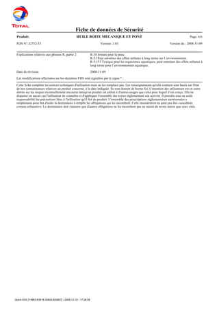 Quick-FDS [14963-63418-20926-820807] - 2008-12-18 - 17:36:59
Fiche de données de Sécurité
Produit: Page: 6/6HUILE BOITE MECANIQUE ET PONT
FDS N°:32752-33 Version :1.01 Version du : 2008-11-09
Explications relatives aux phrases R, partie 2: R-38 Irritant pour la peau.
R-53 Peut entraîner des effets néfastes à long terme sur l´environnement.
R-51/53 Toxique pour les organismes aquatiques, peut entraîner des effets néfastes à
long terme pour l´environnement aquatique.
Date de révision: 2008-11-09
Les modifications effectuées sur les dernières FDS sont signalées par le signe *.:
Cette fiche complète les notices techniques d'utilisation mais ne les remplace pas. Les renseignements qu'elle contient sont basés sur l'état
de nos connaissances relatives au produit concerné, à la date indiquée. Ils sont donnés de bonne foi. L'attention des utilisateurs est en outre
attirée sur les risques éventuellement encourus lorsqu'un produit est utilisé à d'autres usages que celui pour lequel il est conçu. Elle ne
dispense en aucun cas l'utilisateur de connaître et d'appliquer l'ensemble des textes réglementant son activité. Il prendra sous sa seule
responsabilité les précautions liées à l'utilisation qu'il fait du produit. L'ensemble des prescriptions réglementaires mentionnées a
simplement pour but d'aider le destinataire à remplir les obligations qui lui incombent. Cette énumération ne peut pas être considérée
comme exhaustive. Le destinataire doit s'assurer que d'autres obligations ne lui incombent pas en raison de textes autres que ceux cités.
 