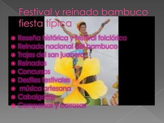  Reseña histórica y festival folclórico
Reinado nacional del bambuco
Trajes del san juanero
Reinados
Concursos
Desfiles festivales
música artesana
Cabalgatas
Comparsas y carrosas