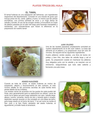 PLATOS TÍPICOS DEL HUILA 
EL TAMAL 
El tamal huilense es una adaptación del tolimense, con ingredientes 
respectivos del departamento. Consiste en una mezcla de guiso que 
incluye presa de res, cerdo, gallina y huevo, lo mismo que las yerbas 
aromáticas, una mínima cantidad de arroz y un hogo denso de 
cebolla y tomate. El uso de las arvejas verdes y el envoltorio en hojas 
de plátano pasadas por el calor del fuego para hacerlas manejables y 
resistentes, son características que hacen la diferencia en la 
preparación de nuestro tamal 
JUAN VALERIO 
Una de las recetas populares ampliamente conicidad en 
nuestro departamento es la del Juan Valerio. La base del 
alimento es el plátano y su preparación dura tan solo 20 
minutos. Se requiere de los siguientes ingredientes: 
Cuatro plátanos verdes asados, una libra de tocino sin 
pellejo y bien frito, dos tallos de cebolla larga y sal al 
gusto, Su preparación cosiste en machacar los plátanos 
muy delgados junto con la cebolla y se mezclan con el 
chicharrón, asegurándose que todo este caliente y 
formando una solo masa. 
ASADO HUILENSE 
Cuando se trata de comer, el asado huilense es motivo de 
aceptación, alegría y reconocimiento al arte culinario, el más 
mínimo detalle en las porciones secretas de cada familia tiene 
párale deleite de los invitados. 
Las recetas varían de acuerdos con los gustos de cada pueblo del 
Huila, pero generalmente para su elaboración se utilizan: carne de 
cerdo se le aplica sal para luego adobarlos con ajos, cebolla larga, 
albaca, comino, pimienta, clavos de olor y naranja agria o vinagre, 
dejándolo reposar durante un día completo en una batea de barro, 
para luego asarlo en el horno de barro. Y es así como se recibe el 
San Juan y el San Pedro alrededor del asado huilense, el 
aguardiente y el baile hasta el amanecer. 
