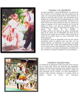 FIGURA 7: EL SECRETO 
En paso caminado y rutina del Bambuco, se cubren los 
dos el rostro con el sombrero que ella sostiene por la 
copa, con una postura especial de la mano derecha. El 
parejo le murmura algo al oído, ella asombrada de la 
audacia de su parejo, lo rechaza separándose en un ágil 
y largo paso y le muestra su pantorrilla, mientras con su 
dedo índice de la mano derecha le dice nó, actitud que 
luego es seguida con la mano izquierda con la que se 
golpea el codo y sus ojos se muestran abiertos y 
asombrados. Ello tiene el significado de decirle a su 
parejo: "DE ESTO, NI LO SUEÑE ¡ 
El juego continúa con adornos de pareja, consistentes 
para él en pasos con el raboegallo que toma de los 
hombros para, sujeto de una punta, intentar acariciar el 
rostro de la pareja quien en esos momentos huye 
bambuqueando. 
Al alcanzarla, tensa el raboegallo entre las dos manos 
levantadas sobre la cabeza, para que ella, con los 
brazos alzados, sin detenerse en su paseo, se sujete 
también de la tela, lo baje hacia adelante hasta la altura 
de su propia cintura, para separarse, cada uno tomado 
por un extremo y con giros convergentes, enrollarse los 
dos y realizar un picado simultáneo con el pie derecho. 
FIGURA 8: SALIDA FINAL 
Los bailarines se desplazan unidos tomados de la cintura y 
con la mano libre toman los extremos del raboegallo, 
dándole movimientos de hamaca hacia adelante sobre sus 
cabezas, en una vuelta completa al escenario, vuelta que 
bien calculada con la música y el área planimétrica a 
recorrer, debe terminar ubicando a la pareja frente al 
público, sobre el centro del escenario. 
 