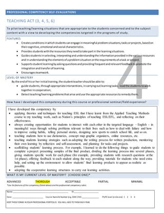 PROFESSIONAL COMPETENCY SELF-EVALUATIONS
Name _____________________________________________________ ID ________________________
Date: ______________________________ Course Name& Number (e.g. EDEC 253) _________________ PS/FE level (circleone) 1 2 3 4
KEEP THESEFORMS IN YOUR PROFESSIONAL PORTFOLIO. YOU WILL ADD TO THEMEACH YEAR.
4
TEACHING ACT (3, 4, 5, 6)
To pilot teaching/learning situations that are appropriate to the students concerned and to the subject
content with a view to developing the competencies targeted in the programs of study.
FEATURES
 Createsconditionsinwhichstudentscanengage inmeaningful problemsituations,tasksorprojects,basedon
theircognitive,emotional andsocial characteristics.
 Providesstudentswiththe resourcestheyneedtotake partin the learningsituations.
 Guidesstudentsinselecting,interpretingandunderstandingthe informationprovidedinthe variousresources
and inunderstandingthe elementsof aproblemsituation orthe requirementsof atask or project.
 Supportsstudentlearningbyaskingquestionsandprovidingfrequentandrelevantfeedbacktopromote the
integrationandtransferof learning.
 Encouragesteamwork.
LEVEL OF MASTERY
By the endof hisor her initial training,the studentteachershouldbe able to:
 guide students,throughappropriateinterventions,incarryingoutlearningtasks; leadthe studentstowork
togetherincooperation;
 Detectteaching/learningproblemsthatarise anduse the appropriate resourcestoremedythem.
How have I developed this competency during this course or professional seminar/field experience?
TEACHING ACT (3, 4, 5, 6)
WHAT IS MY CURRENT LEVEL OF MASTERY? (CHOOSE ONE)*
ADVANCED THOROUGH ACCEPTABLE PARTIAL MINIMAL
*Use the features of the competency (listed above) andthe professional competency rubric.
I have developed this competency by
 applying theories and techniques for teaching ESL that I have learnt from the Applied Teaching Methods
course to my teaching work, such as Nation’s principles of teaching ESL/EFL, and reflecting on their
effectiveness.
 always creating opportunities for students to interact with each other in the targeted language – English - in
meaningful ways through solving problems relevant to their lives such as how to deal with failure and how
to improve eating habits, telling personal stories, designing new sports to enrich school life, and so on.
 teaching students how to use dictionaries, concept map graphic organizers, online resources, etc.
 teaching students learning strategies such as adopting the writing process for written production, monitoring
their own learning by reflection and self-assessment, and planning for tasks and projects.
 scaffolding students’ learning process. For example, I learned to do the following things to guide students to
complete a project: presenting samples of the final product, dividing the learning process into several phases,
giving students specific work for each phase (for example, providing students with research questions at the
1st phase), offering feedback to each student along the way, providing tutorials for students who need extra
help, and setting up the environment to allow students’ final learning products to appear as realistic as
possible.
 adopting the cooperative learning structures to carry out learning activities.
 