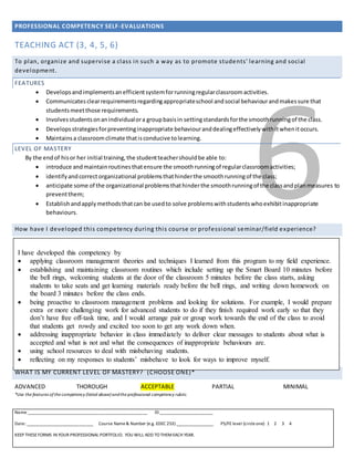 PROFESSIONAL COMPETENCY SELF-EVALUATIONS
Name _____________________________________________________ ID ________________________
Date: ______________________________ Course Name& Number (e.g. EDEC 253) _________________ PS/FE level (circleone) 1 2 3 4
KEEP THESEFORMS IN YOUR PROFESSIONAL PORTFOLIO. YOU WILL ADD TO THEMEACH YEAR.
6
TEACHING ACT (3, 4, 5, 6)
To plan, organize and supervise a class in such a way as to promote students' learning and social
development.
FEATURES
 Developsandimplementsanefficientsystemforrunningregularclassroomactivities.
 Communicatesclearrequirementsregardingappropriateschool andsocial behaviourandmakessure that
studentsmeetthose requirements.
 Involvesstudentsonanindividualora groupbasisin settingstandardsforthe smoothrunningof the class.
 Developsstrategiesforpreventinginappropriate behaviouranddealingeffectivelywithitwhenitoccurs.
 Maintainsa classroomclimate thatisconducive tolearning.
LEVEL OF MASTERY
By the endof hisor her initial training,the studentteachershouldbe able to:
 introduce andmaintainroutinesthatensure the smoothrunningof regularclassroomactivities;
 identifyandcorrectorganizational problemsthathinderthe smoothrunningof the class;
 anticipate some of the organizational problemsthathinderthe smoothrunningof the classandplanmeasures to
preventthem;
 Establishandapplymethodsthatcan be usedto solve problemswithstudentswhoexhibitinappropriate
behaviours.
How have I developed this competency during this course or professional seminar/field experience?
WHAT IS MY CURRENT LEVEL OF MASTERY? (CHOOSE ONE)*
ADVANCED THOROUGH ACCEPTABLE PARTIAL MINIMAL
*Use the features of the competency (listed above) andthe professional competency rubric.
I have developed this competency by
 applying classroom management theories and techniques I learned from this program to my field experience.
 establishing and maintaining classroom routines which include setting up the Smart Board 10 minutes before
the bell rings, welcoming students at the door of the classroom 5 minutes before the class starts, asking
students to take seats and get learning materials ready before the bell rings, and writing down homework on
the board 3 minutes before the class ends.
 being proactive to classroom management problems and looking for solutions. For example, I would prepare
extra or more challenging work for advanced students to do if they finish required work early so that they
don’t have free off-task time, and I would arrange pair or group work towards the end of the class to avoid
that students get rowdy and excited too soon to get any work down when.
 addressing inappropriate behavior in class immediately to deliver clear messages to students about what is
accepted and what is not and what the consequences of inappropriate behaviours are.
 using school resources to deal with misbehaving students.
 reflecting on my responses to students’ misbehave to look for ways to improve myself.
 