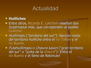 Actualidad Huilliches Entre otros,  Ricardo E.  Latcham  reseñan dos  butalmapu s más, que correponden al pueblo  huilliche : Huillimapu  ("territorio del sur"): Sección norte del territorio huilliche entre el  río  Toltén  y el  río Bueno .  Futahuillimapu  o  Chawra kawin  ("gran territorio del sur" o "junta de la  chaura "): Entre el  río Bueno  y el Seno de Reloncaví 
