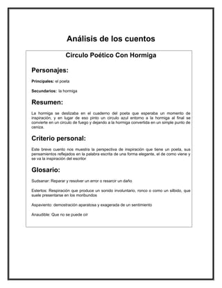 Análisis de los cuentos
                   Circulo Poético Con Hormiga

Personajes:
Principales: el poeta

Secundarios: la hormiga


Resumen:
La hormiga se deslizaba en el cuaderno del poeta que esperaba un momento de
inspiración, y en lugar de eso pinto un circulo azul entorno a la hormiga al final se
convierte en un circulo de fuego y dejando a la hormiga convertida en un simple punto de
ceniza.


Criterio personal:
Este breve cuento nos muestra la perspectiva de inspiración que tiene un poeta, sus
pensamientos reflejados en la palabra escrita de una forma elegante, el de como viene y
se va la inspiración del escritor


Glosario:
Sudsanar: Reparar y resolver un error o resarcir un daño

Estertos: Respiración que produce un sonido involuntario, ronco o como un silbido, que
suele presentarse en los moribundos

Aspaviento: demostración aparatosa y exagerada de un sentimiento

Anaudible: Que no se puede oír
 