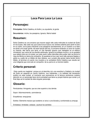 Loca Para Loca La Loca

Personajes:
Principales: Doña Catalina, el chofer y su ayudante, la gorda

Secundarios: miche, los pasajeros, Ignacio, María Isabel


Resumen:
Doña Catalina es una anciana que recorre según ella cada miércoles la ciudad de Quito
en los buses, ella cada vez que sube la bus busca una ventana abierta para sentir el aire
en su rostro, se la pasa criticando a los pasajeros secretamente, en un ocasión a su lado
se sentó una mujer gorda, de esas típicas del bus, la anciana dudando un poco le cuneta
su historia, ella decía que tenis un hijo llamado Ignacio que trabajaba en el edificio
ministerial, que venia de una familia adinerada, Ignacio la protegía mucho y no le gustaba
que saliera solo por al ciudad, por esta razón cada miércoles para poder salir se ponía la
ropa de Miche su dama de compañía. Al quedarse el bus casi vacío ella siempre bajaba y
pedía su vuelto de un billete de diez dólares, aun cunado ella jamás había tenido dicho
billete, al terminar el cuento nos muestra a la verdadera Doña Catalina que resulta ser
una indigente que vive solo en compañía de su perra en un terreno baldío.


Criterio personal:
 Este cuento es magistral porque en el describe con una exactitud y frialdad a la ciudad
de Quito en especial en centro histórico, sus habitantes, y la realidad del transporte
publico en esta ciudad, al momento que avanzamos en la lectura centramos nuestra
atención en un personaje típico de la sociedad que tiene su propia historia que contar y al
final deja ver la verdad de este singular personaje.


Glosario:
Pendulantes: Arrogante, que se cree superior a los demás

Sopor: Adormecimiento, somnolencia

Empellones: empujones

Estribo: Elemento macizo que sostiene un arco o una bóveda y contrarresta su empuje.

Embelesa: Arrebatar, extasiar, cautivar los sentidos
 