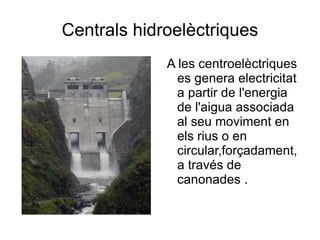 Centrals hidroelèctriques A les centroelèctriques es genera electricitat a partir de l'energia de l'aigua associada al seu moviment en els rius o en circular,forçadament,a través de canonades . 